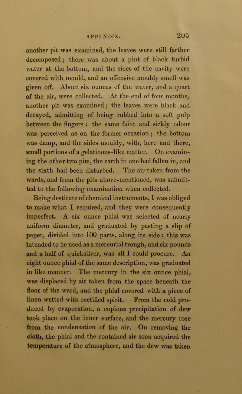 another pit was examined, the leaves were still farther decomposed; there was about a pint of black turbid water at the bottom, and the sides of the cavity were covered with mould, and an offensive mouldy smell was given off. About six ounces of the water, and a quart of the air, were collected. At the end of four months, another pit was examined; the leaves were black and decayed, admitting of being rubbed into a soft pulp between the fingers : the same faint and sickly odour was perceived as on the former occasion; the bottom was damp, and the sides mouldy, with, here and there, small portions of a gelatinous-like matter. On examin- ing the other two pits, the earth in one had fallen in, and the sixth had been disturbed. The air taken from the wards, and from the pits above-mentioned, was submit- ted to the following examination when collected. Being destitute of chemical instruments, I was obliged to make what I required, and they were consequently imperfect. A six ounce phial was selected of nearly uniform diameter, and graduated by pasting a slip of paper, divided into 100 parts, along its side: this was intended to be used as a mercurial trough, and six pounds and a half of quicksilver, was all I could procure. An eight ounce phial of the same description, was graduated in like manner. The mercury in the six ounce phial, was displaced by air taken from the space beneath the floor of the ward, and the phial covered with a piece of linen wetted with rectified spirit. From the cold pro- duced by evaporation, a copious precipitation of dew took place on the inner surface, and the mercury rose from the condensation of the air. On removing the cloth, the phial and the contained air soon acquired the temperature of the atmosphere, and the dew was taken