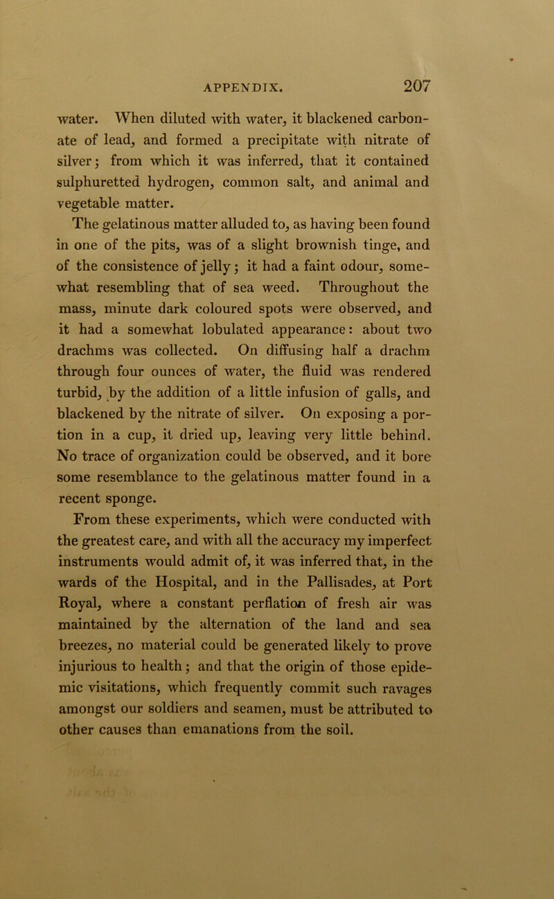 water. When diluted with water, it blackened carbon- ate of lead, and formed a precipitate with nitrate of silver; from which it was inferred, that it contained sulphuretted hydrogen, common salt, and animal and vegetable matter. The gelatinous matter alluded to, as having been found in one of the pits, was of a slight brownish tinge, and of the consistence of jelly; it had a faint odour, some- what resembling that of sea weed. Throughout the mass, minute dark coloured spots were observed, and it had a somewhat lobulated appearance: about two drachms was collected. On diffusing half a drachm through four ounces of water, the fluid was rendered turbid, by the addition of a little infusion of galls, and blackened by the nitrate of silver. On exposing a por- tion in a cup, it dried up, leaving very little behind. No trace of organization could be observed, and it bore some resemblance to the gelatinous matter found in a recent sponge. From these experiments, which were conducted with the greatest care, and with all the accuracy my imperfect instruments would admit of, it was inferred that, in the wards of the Hospital, and in the Pallisades, at Port Royal, where a constant perflation of fresh air was maintained by the alternation of the land and sea breezes, no material could be generated likely to prove injurious to health; and that the origin of those epide- mic visitations, which frequently commit such ravages amongst our soldiers and seamen, must be attributed to other causes than emanations from the soil.