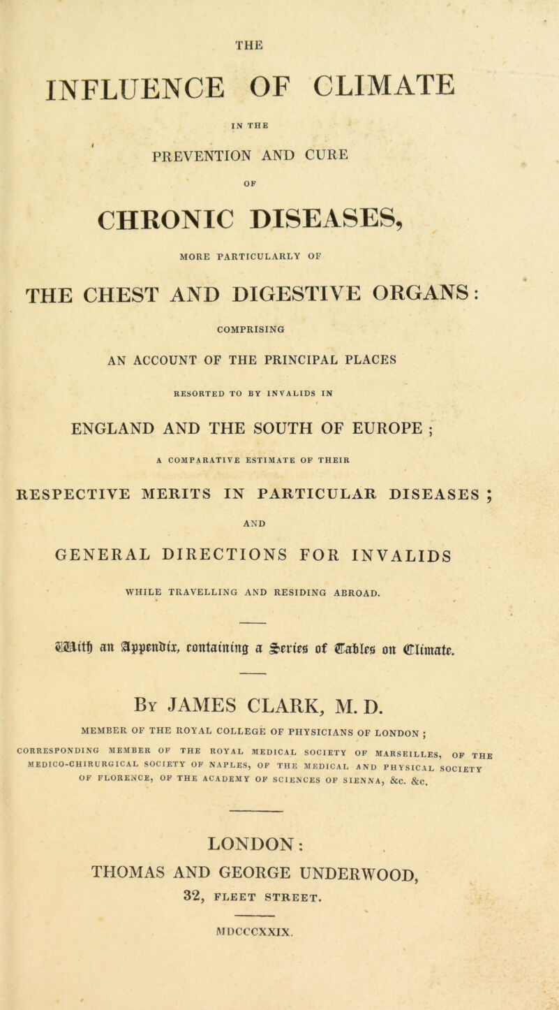 THE INFLUENCE OF CLIMATE IN THE PREVENTION AND CURE CHRONIC DISEASES, MORE PARTICULARLY OF THE CHEST AND DIGESTIVE ORGANS: COMPRISING AN ACCOUNT OF THE PRINCIPAL PLACES RESORTED TO BY INVALIDS IN ENGLAND AND THE SOUTH OF EUROPE ; A COMPARATIVE ESTIMATE OF THEIR RESPECTIVE MERITS IN PARTICULAR DISEASES ; AND GENERAL DIRECTIONS FOR INVALIDS WHILE TRAVELLING AND RESIDING ABROAD. miitl) an &ppentrtx, containing a Series of CaMcs on Climate. By JAMES CLARK, M. D. MEMBER OF THE ROYAL COLLEGE OF PHYSICIANS OF LONDON ; CORRESPONDING MEMBER OF THE ROYAL MEDICAL SOCIETY OF MARSEILLES, OF THE MEDICO-CHIRURGICAL SOCIETY OF NAPLES, OF THE MEDICAL AND PHYSICAL SOCIETY OF FLORENCE, OF THE ACADEMY OF SCIENCES OF SIENNA, &C. &C. LONDON: THOMAS AND GEORGE UNDERWOOD, 32, FLEET STREET. MDCCCXXIX.