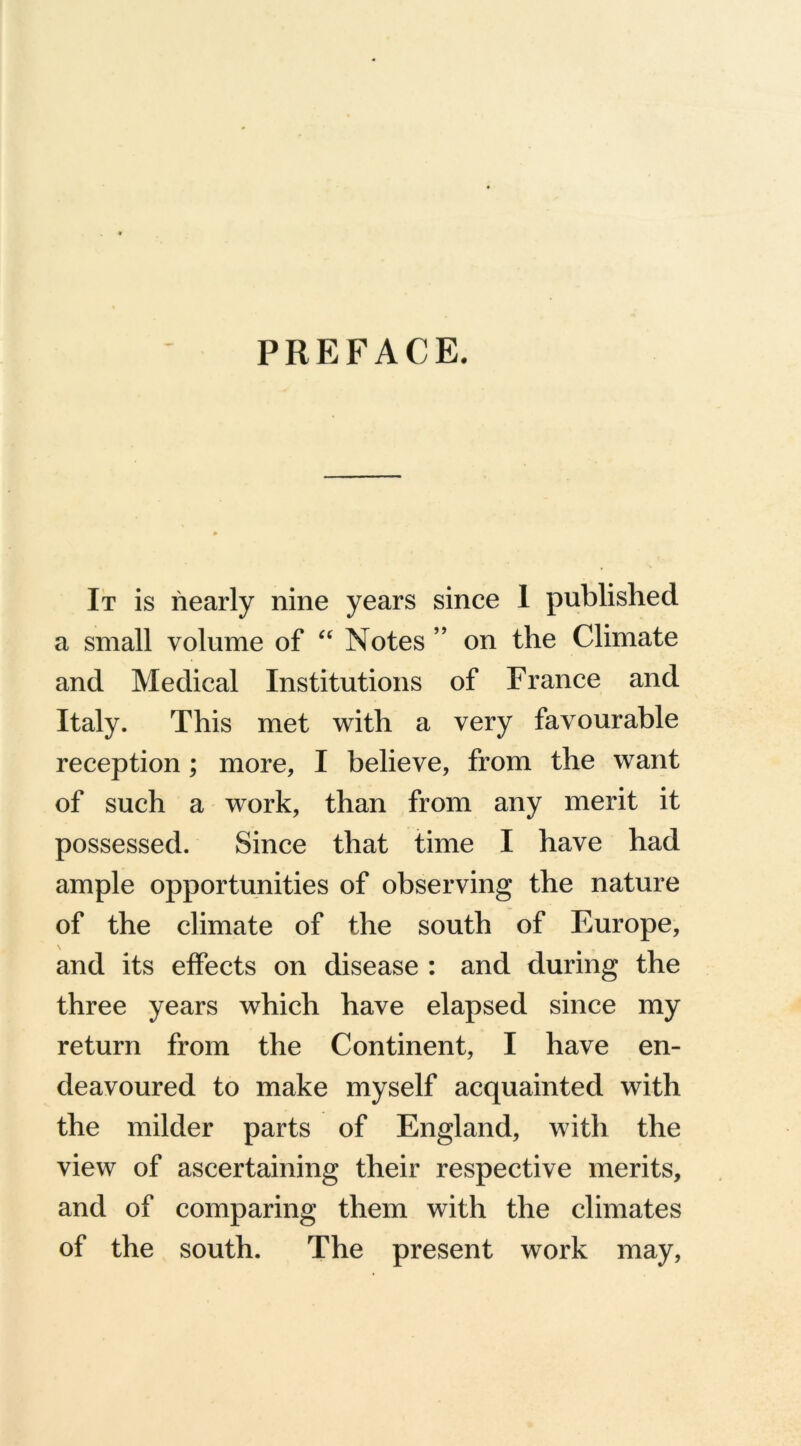 PREFACE. It is nearly nine years since 1 published a small volume of “ Notes ” on the Climate and Medical Institutions of France and Italy. This met with a very favourable reception; more, I believe, from the want of such a work, than from any merit it possessed. Since that time I have had ample opportunities of observing the nature of the climate of the south of Europe, and its effects on disease : and during the three years which have elapsed since my return from the Continent, I have en- deavoured to make myself acquainted with the milder parts of England, with the view of ascertaining their respective merits, and of comparing them with the climates of the south. The present work may,