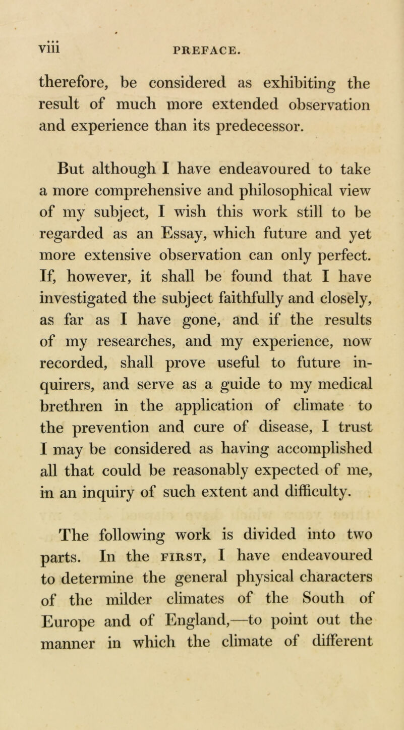therefore, be considered as exhibiting the result of much more extended observation and experience than its predecessor. But although I have endeavoured to take a more comprehensive and philosophical view of my subject, I wish this work still to be regarded as an Essay, which future and yet more extensive observation can only perfect. If, however, it shall be found that I have investigated the subject faithfully and closely, as far as I have gone, and if the results of my researches, and my experience, now recorded, shall prove useful to future in- quirers, and serve as a guide to my medical brethren in the application of climate to the prevention and cure of disease, I trust I may be considered as having accomplished all that could be reasonably expected of me, in an inquiry of such extent and difficulty. The following work is divided into two parts. In the first, I have endeavoured to determine the general physical characters of the milder climates of the South of Europe and of England,—to point out the manner in which the climate of different