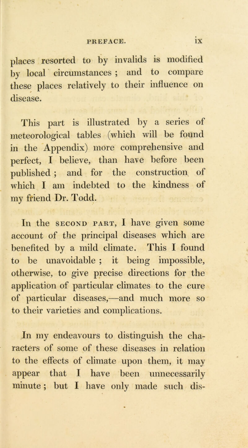 places resorted to by invalids is modified by local circumstances ; and to compare these places relatively to their influence on disease. This part is illustrated by a series of meteorological tables (which will be found in the Appendix) more comprehensive and perfect, I believe, than have before been published; and for the construction of which I am indebted to the kindness of my friend Dr. Todd. In the second part, I have given some account of the principal diseases which are benefited by a mild climate. This I found to be unavoidable ; it being impossible, otherwise, to give precise directions for the application of particular climates to the cure of particular diseases,—and much more so to their varieties and complications. In my endeavours to distinguish the cha- racters of some of these diseases in relation to the effects of climate upon them, it may appear that I have been unnecessarily minute; but I have only made such dis-