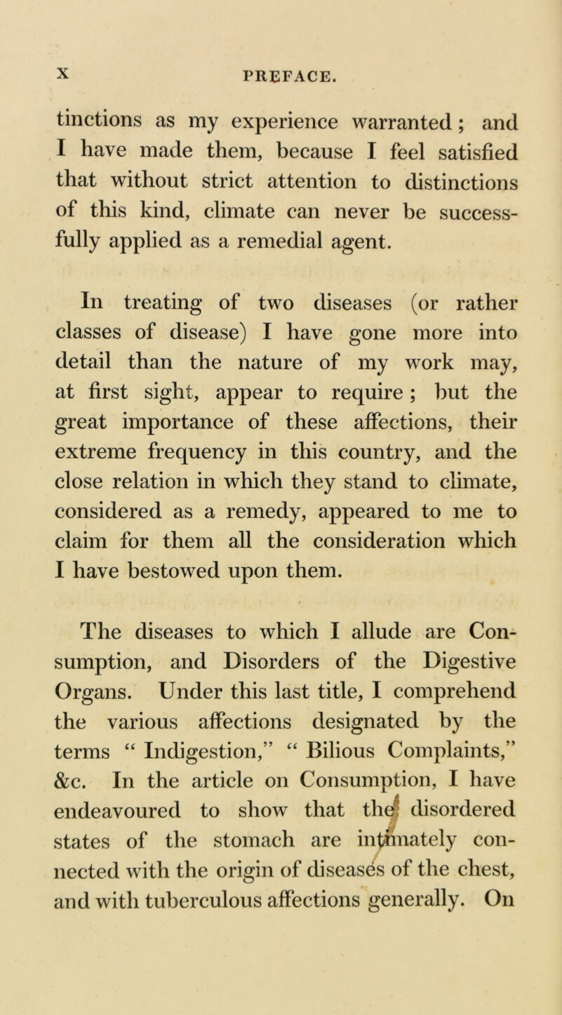 tinctions as my experience warranted; and I have made them, because I feel satisfied that without strict attention to distinctions of this kind, climate can never be success- fully applied as a remedial agent. In treating of two diseases (or rather classes of disease) I have gone more into detail than the nature of my work may, at first sight, appear to require; but the great importance of these affections, their extreme frequency in this country, and the close relation in which they stand to climate, considered as a remedy, appeared to me to claim for them all the consideration which I have bestowed upon them. > t The diseases to which I allude are Con- sumption, and Disorders of the Digestive Organs. Under this last title, I comprehend the various affections designated by the terms “ Indigestion,” “ Bilious Complaints,” &c. In the article on Consumption, I have endeavoured to show that ther disordered states of the stomach are intimately con- nected with the origin of diseases of the chest, f _ and with tuberculous affections generally. On