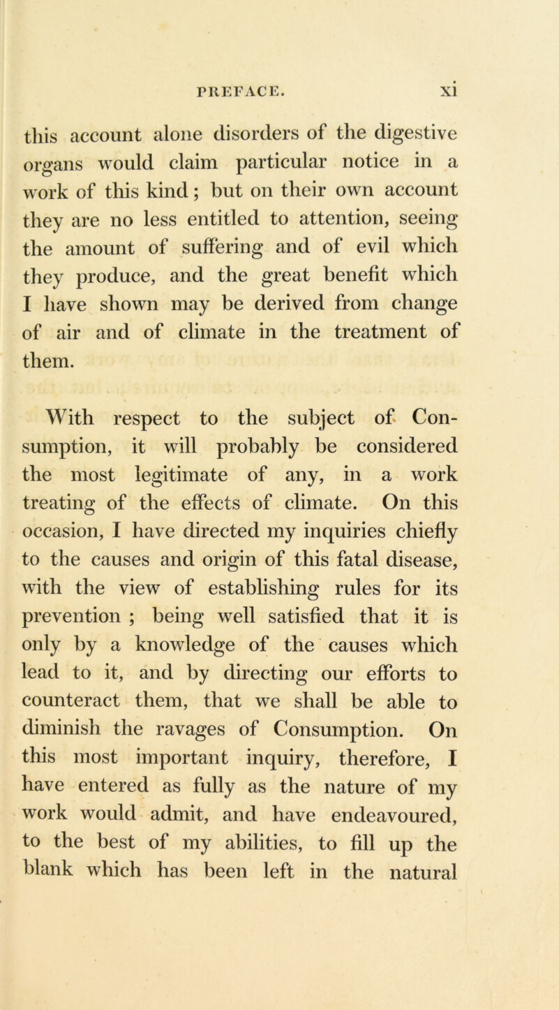 this account alone disorders of the digestive organs would claim particular notice in a work of this kind; but on their own account they are no less entitled to attention, seeing the amount of suffering and of evil which they produce, and the great benefit which I have shown may be derived from change of air and of climate in the treatment of them. . .• v ■ *. . .• . , .. .. * - < With respect to the subject of- Con- sumption, it will probably be considered the most legitimate of any, in a work treating of the effects of climate. On this occasion, I have directed my inquiries chiefly to the causes and origin of this fatal disease, with the view of establishing rules for its prevention ; being well satisfied that it is only by a knowledge of the causes which lead to it, and by directing our efforts to counteract them, that we shall be able to diminish the ravages of Consumption. On this most important inquiry, therefore, I have entered as fully as the nature of my work would admit, and have endeavoured, to the best of my abilities, to fill up the blank which has been left in the natural