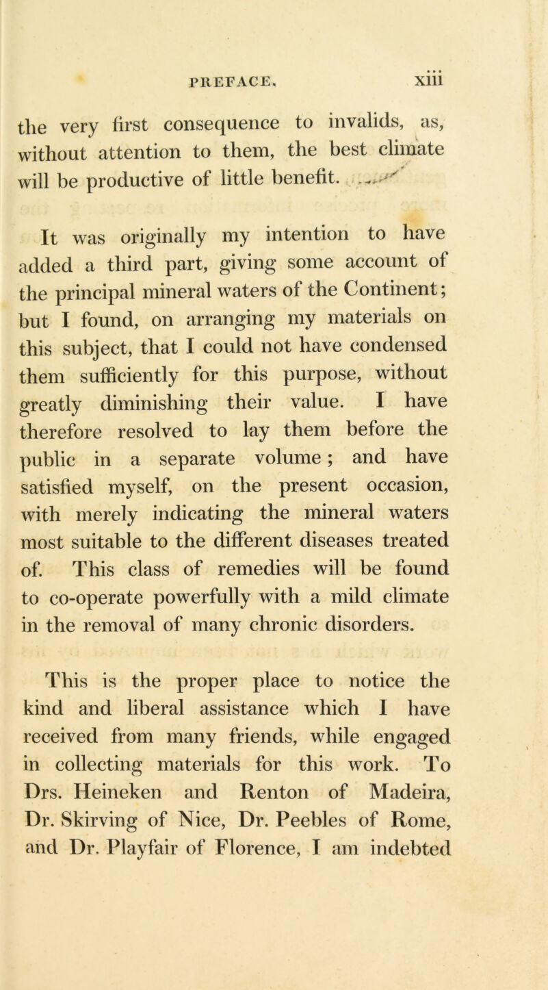 the very first consequence to invalids, as, without attention to them, the best climate will be productive of little benefit. It was originally my intention to have added a third part, giving some account of the principal mineral waters ol the Continent; but I found, on arranging my materials on this subject, that I could not have condensed them sufficiently for this purpose, without greatly diminishing their value. I have therefore resolved to lay them before the public in a separate volume; and have satisfied myself, on the present occasion, with merely indicating the mineral waters most suitable to the different diseases treated of. This class of remedies will be found to co-operate powerfully with a mild climate in the removal of many chronic disorders. This is the proper place to notice the kind and liberal assistance which I have received from many friends, while engaged in collecting materials for this work. To Drs. Heineken and Renton of Madeira, Dr. Skirving of Nice, Dr. Peebles of Rome, and Dr. Playfair of Florence, I am indebted