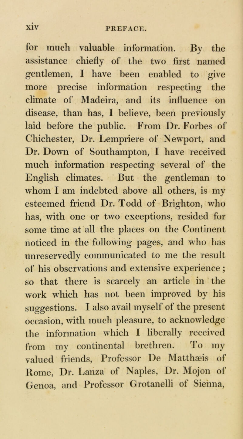 for much valuable information. By the assistance chiefly of the two first named gentlemen, I have been enabled to give more precise information respecting the climate of Madeira, and its influence on disease, than has, I believe, been previously laid before the public. From Dr. Forbes of Chichester, Dr. Lempriere of Newport, and Dr. Down of Southampton, I have received much information respecting several of the English climates. But the gentleman to whom I am indebted above all others, is my esteemed friend Dr. Todd of Brighton, who has, with one or two exceptions, resided for some time at all the places on the Continent noticed in the following pages, and who has unreservedly communicated to me the result of his observations and extensive experience; so that there is scarcely an article in the work which has not been improved by his suggestions. I also avail myself of the present occasion, with much pleasure, to acknowledge the information which I liberally received from my continental brethren. To my valued friends, Professor De Matthaeis of Rome, Dr. Lanza of Naples, Dr. Mojon of Genoa, and Professor Grotanelli of Sienna,