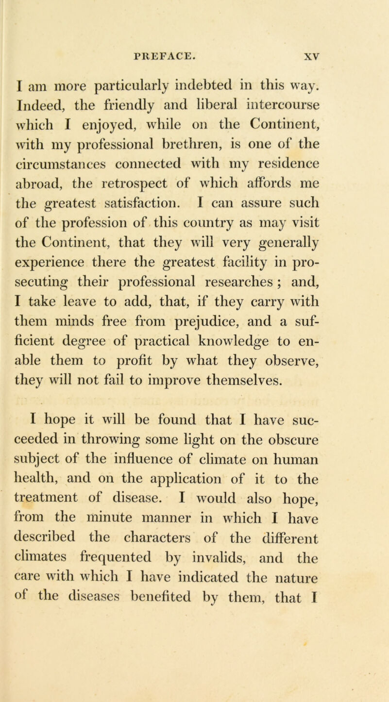 I am more particularly indebted in this way. Indeed, the friendly and liberal intercourse which I enjoyed, while on the Continent, with my professional brethren, is one of the circumstances connected with my residence abroad, the retrospect of which affords me the greatest satisfaction. I can assure such of the profession of this country as may visit the Continent, that they will very generally experience there the greatest facility in pro- secuting their professional researches; and, I take leave to add, that, if they carry with them minds free from prejudice, and a suf- ficient degree of practical knowledge to en- able them to profit by what they observe, they will not fail to improve themselves. I hope it will be found that I have suc- ceeded in throwing some light on the obscure subject of the influence of climate on human health, and on the application of it to the treatment of disease. I would also hope, from the minute manner in which I have described the characters of the different climates frequented by invalids, and the care with which I have indicated the nature of the diseases benefited by them, that I