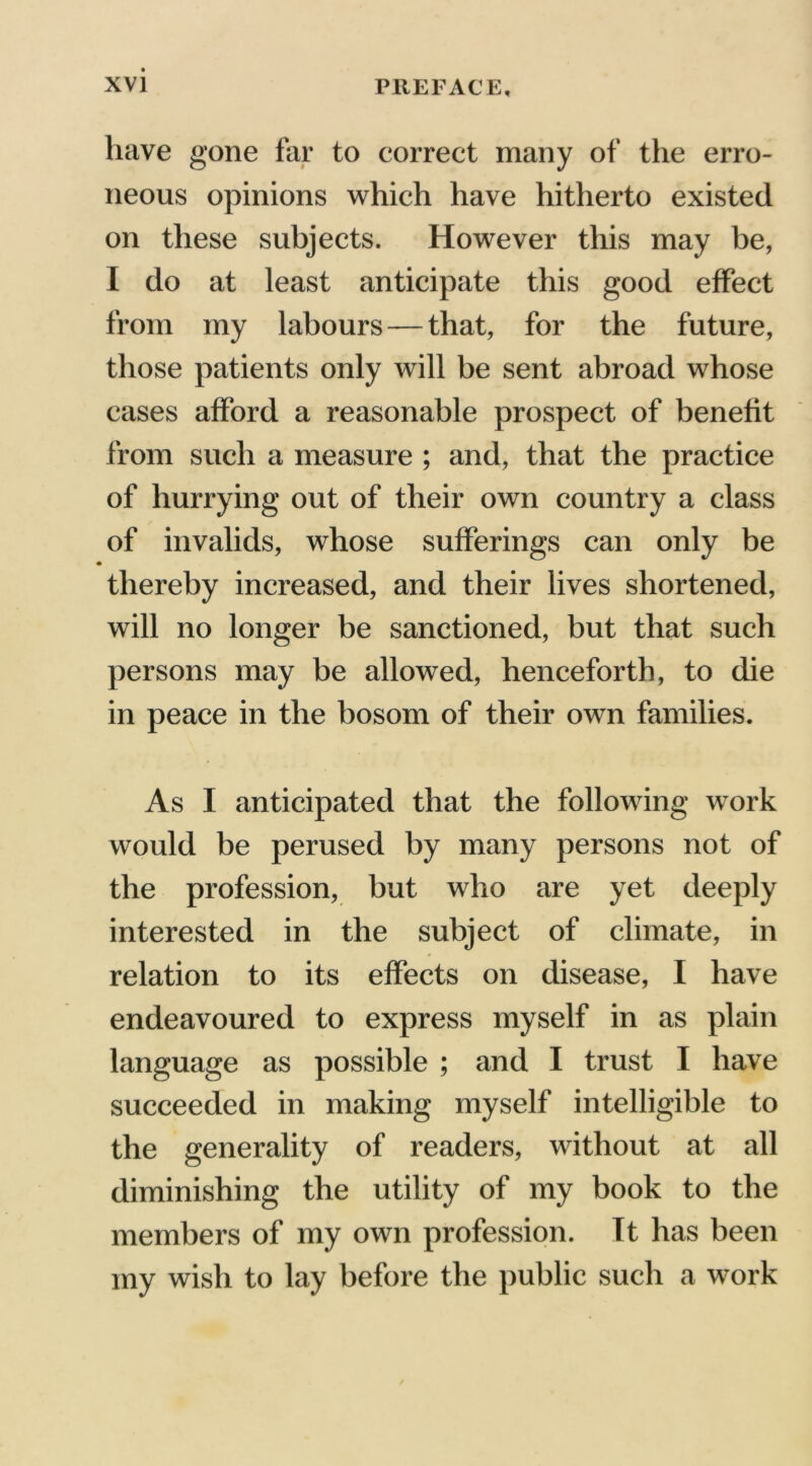 have gone far to correct many of the erro- neous opinions which have hitherto existed on these subjects. However this may be, I do at least anticipate this good effect from my labours—that, for the future, those patients only will be sent abroad whose cases afford a reasonable prospect of benefit from such a measure ; and, that the practice of hurrying out of their own country a class of invalids, whose sufferings can only be thereby increased, and their lives shortened, will no longer be sanctioned, but that such persons may be allowed, henceforth, to die in peace in the bosom of their own families. As I anticipated that the following work would be perused by many persons not of the profession, but who are yet deeply interested in the subject of climate, in relation to its effects on disease, I have endeavoured to express myself in as plain language as possible ; and I trust I have succeeded in making myself intelligible to the generality of readers, without at all diminishing the utility of my book to the members of my own profession. It has been my wish to lay before the public such a work