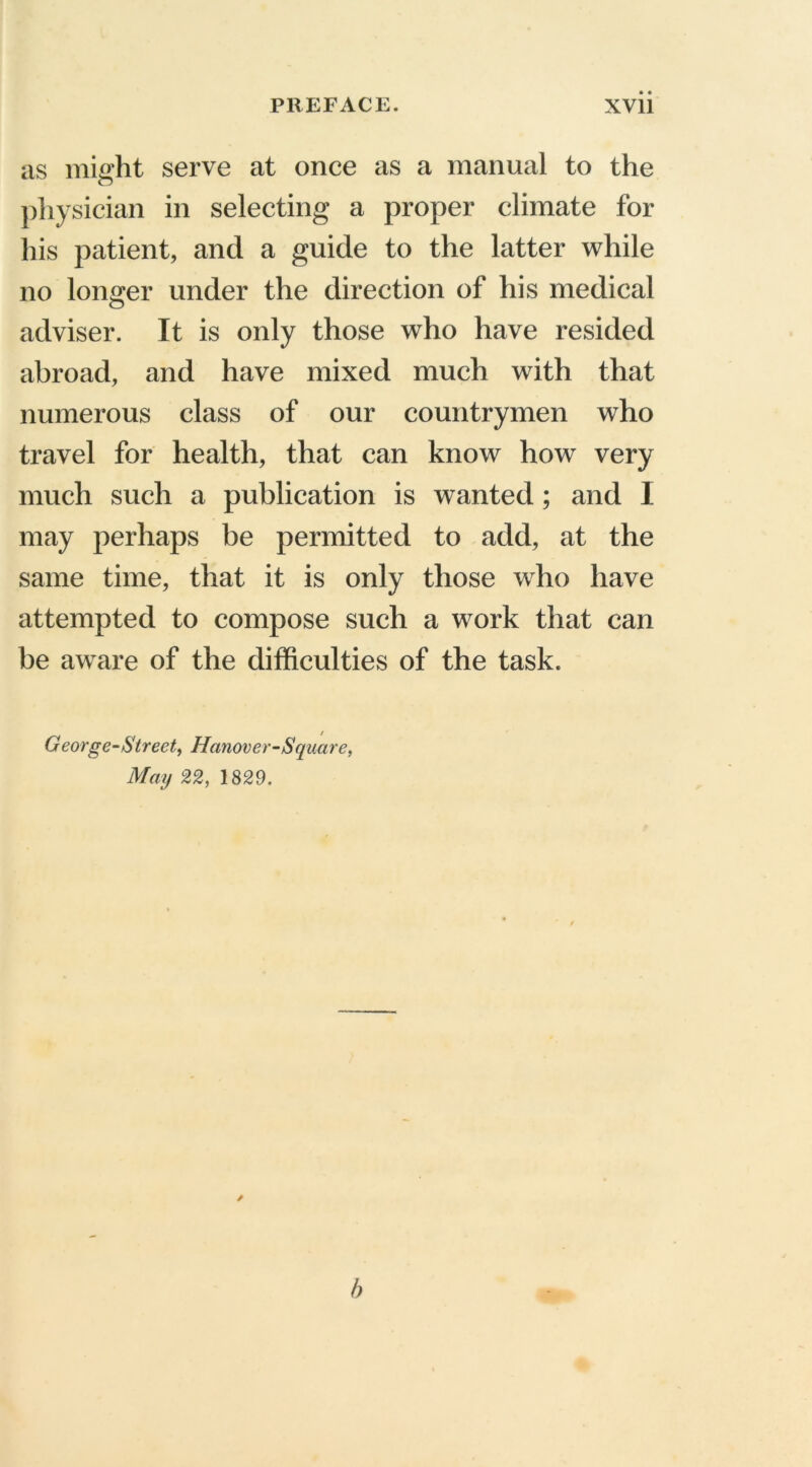 as might serve at once as a manual to the physician in selecting a proper climate for his patient, and a guide to the latter while no longer under the direction of his medical adviser. It is only those who have resided abroad, and have mixed much with that numerous class of our countrymen who travel for health, that can know how very much such a publication is wanted; and I may perhaps be permitted to add, at the same time, that it is only those who have attempted to compose such a work that can be aware of the difficulties of the task. George-Street^ Hanover-Square, May 22, 1829. b