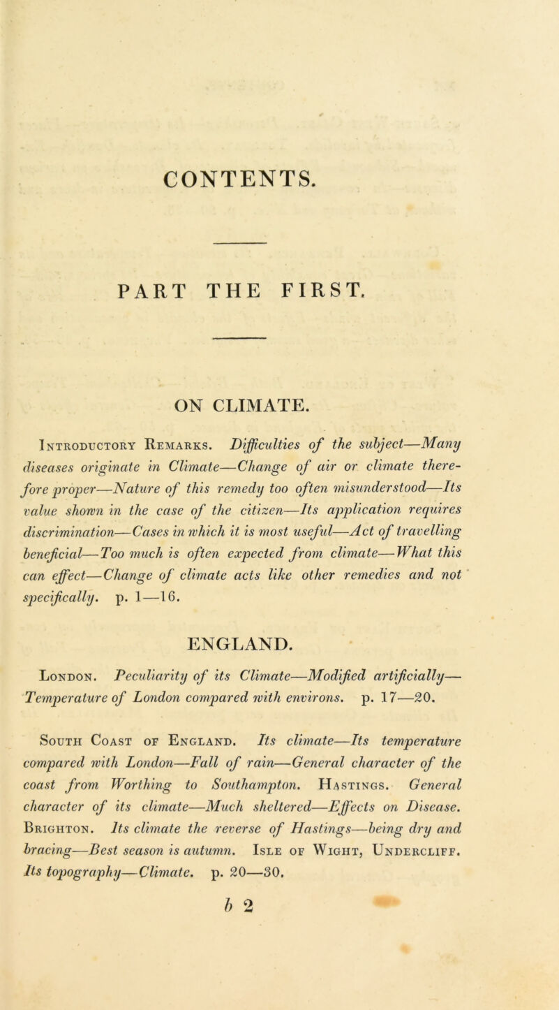 CONTENTS. PART THE FIRST. ON CLIMATE. Introductory Remarks. Difficulties of the subject—Many diseases originate in Climate—Change of air or climate there- fore proper—Nature of this remedy too often misunderstood—Its value shown in the case of the citizen—Its application requires discrimination—Cases in which it is most useful—Act of travelling beneficial—Too much is often expected from climate—What this can effect—Change of climate acts like other remedies and not specifically, p. 1—16. ENGLAND. London. Peculiarity of its Climate—Modified artificially— Temperature of London compared with environs, p. 17—20. South Coast of England. Its climate—Its temperature compared with London—Fall of rain—General character of the coast from Worthing to Southampton. Hastings. General character of its climate—Much sheltered—Effects on Disease. Brighton. Its climate the reverse of Hastings—being dry and bracing—Best season is autumn. Isle of Wight, Undercliff. Its topography—Climate, p. 20—30.