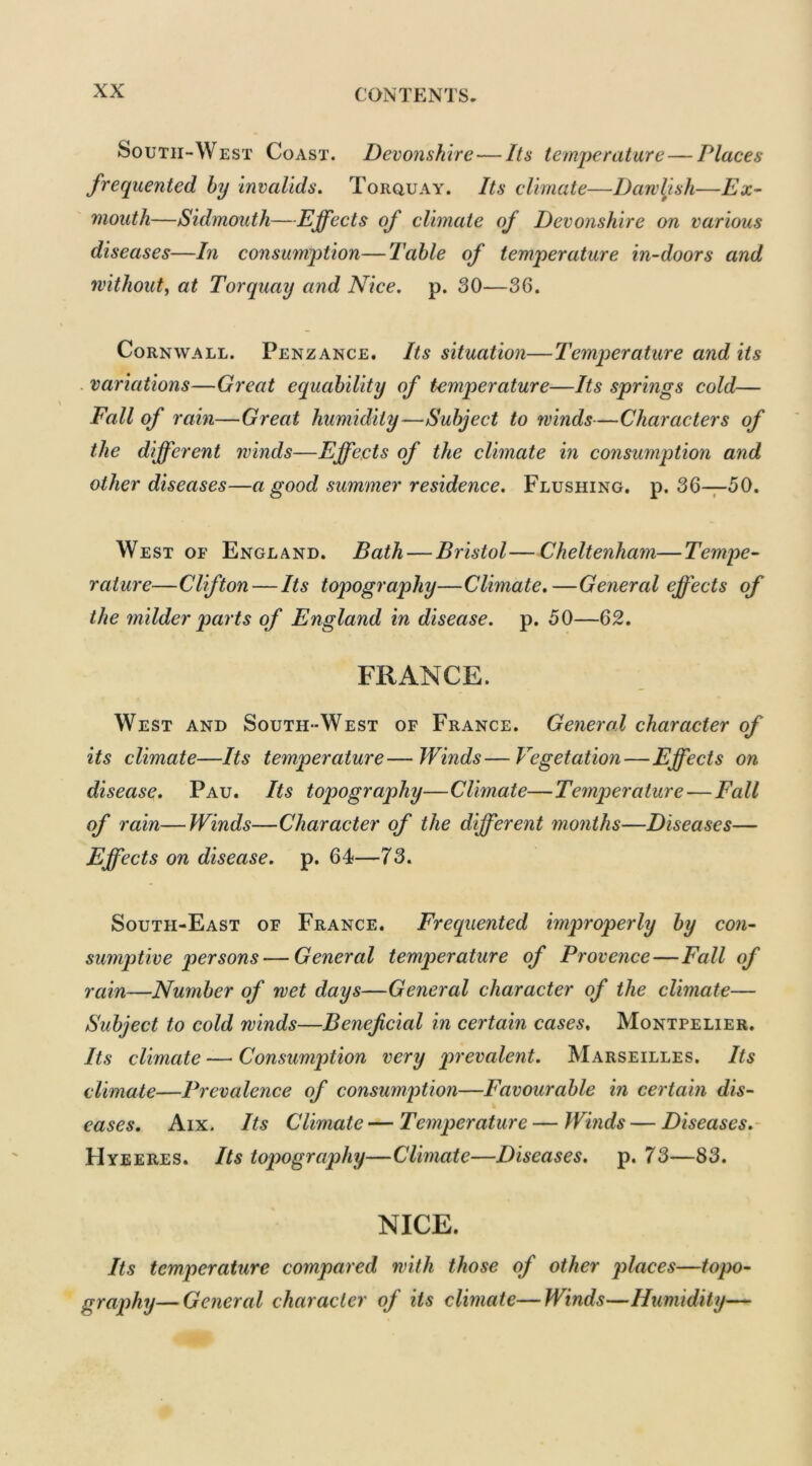 South-West Coast. Devonshire — Its temperature — Places frequented by invalids. Torquay. Its climate—Dawlish—Ex- mouth—Sidmouth—Effects of climate of Devonshire on various diseases—In consumption—Table of temperature in-doors and without, at Torquay and Nice. p. 30—36. Cornwall. Penzance. Its situation—Temperature and its variations—Great equability of temperature—Its springs cold— Fall of rain—Great humidity—Subject to winds—Characters of the different winds—Effects of the climate in consumption and other diseases—a good summer residence. Flushing, p. 36—50. West of England. Bath — Bristol—Cheltenham—Tempe- rature—Clifton — Its topography—Climate.—General effects of the milder parts of England in disease, p. 50—62. FRANCE. West and South-West of France. General character of its climate—Its temperature—Winds—Vegetation—Effects on disease. Pau. Its topography—Climate—Temperature — Fall of rain—Winds—Character of the different months—Diseases— Effects on disease, p. 64—73. South-East of France. Frequented improperly by con- sumptive persons— General temperature of Provence—Fall of rain—Number of wet days—General character of the climate— Subject to cold winds—Beneficial in certain cases. Montpelier. Its climate — Consumption very prevalent. Marseilles. Its climate—Prevalence of consumption—Favourable in certain dis- eases. Aix. Its Climate — Temperature — Winds — Diseases. Hyeeres. Its topography—Climate—Diseases, p. 73—83. NICE. Its temperature compared with those of other places—topo- graphy— General character of its climate—Winds—Humidity—