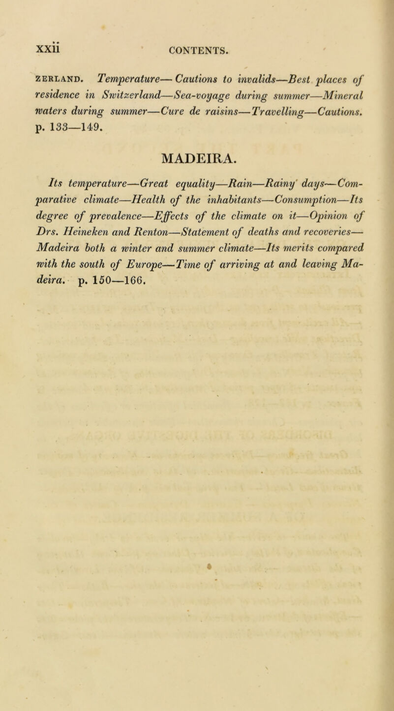 zerland. Temperature— Cautions to invalids—Best places of residence in Switzerland—Sea-voyage during summer—Mineral waters during summer—Cure de raisins—Travelling—Cautions. p. 133—149. MADEIRA. Its temperature—Great equality—Rain—Rainy days—Com- parative climate—Health of the inhabitants—Consumption—Its degree of prevalence—Effects of the climate on it—Opinion of Drs. Heineken and Renton—Statement of deaths and recoveries— Madeira both a winter and summer climate—Its merits compared with the south of Europe—Time of arriving at and leaving Ma- deira. p. 150—166.