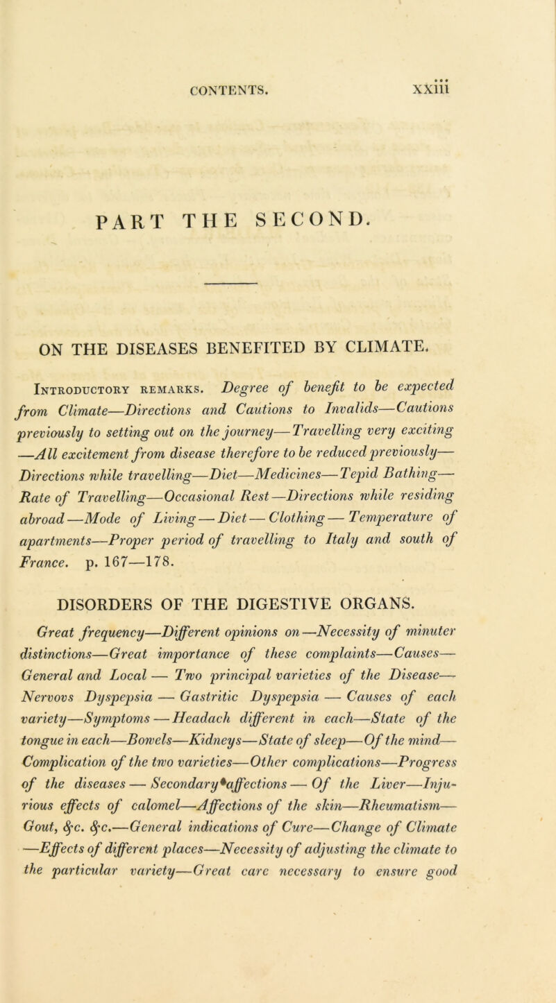 PART THE SECOND. ON THE DISEASES BENEFITED BY CLIMATE. Introductory remarks. Degree of benefit to be expected from Climate—Directions and Cautions to Invalids—Cautions previously to setting out on the journey—Travelling very exciting —All excitement from disease therefore to be reduced previously— Directions while travelling—-Diet—Medicines—Tepid Bathing— Rate of Travelling—Occasional Rest—Directions while residing abroad—Mode of Living — Diet—Clothing—Temperature of apartments—Proper period of travelling to Italy and south of France, p. 167—178. DISORDERS OF THE DIGESTIVE ORGANS. Great frequency—Different opinions on—Necessity of minuter distinctions—Great importance of these complaints—Causes— General and Local — Two principal varieties of the Disease— Nervovs Dyspepsia — Gastritic Dyspepsia — Causes of each variety—Symptoms—Hcadach different in each—State of the tongue in each—Bowels—Kidneys—State of sleep—Of the mind— Complication of the two varieties—Other complications—Progress of the diseases — Secondary ^affections—Of the Liver—Inju- rious effects of calomel—Affections of the shin—Rheumatism— Gout, fyc. fyc.—General indications of Cure—Change of Climate —Effects of different places—Necessity of adjusting the climate to the particular variety—Great care necessary to ensure good