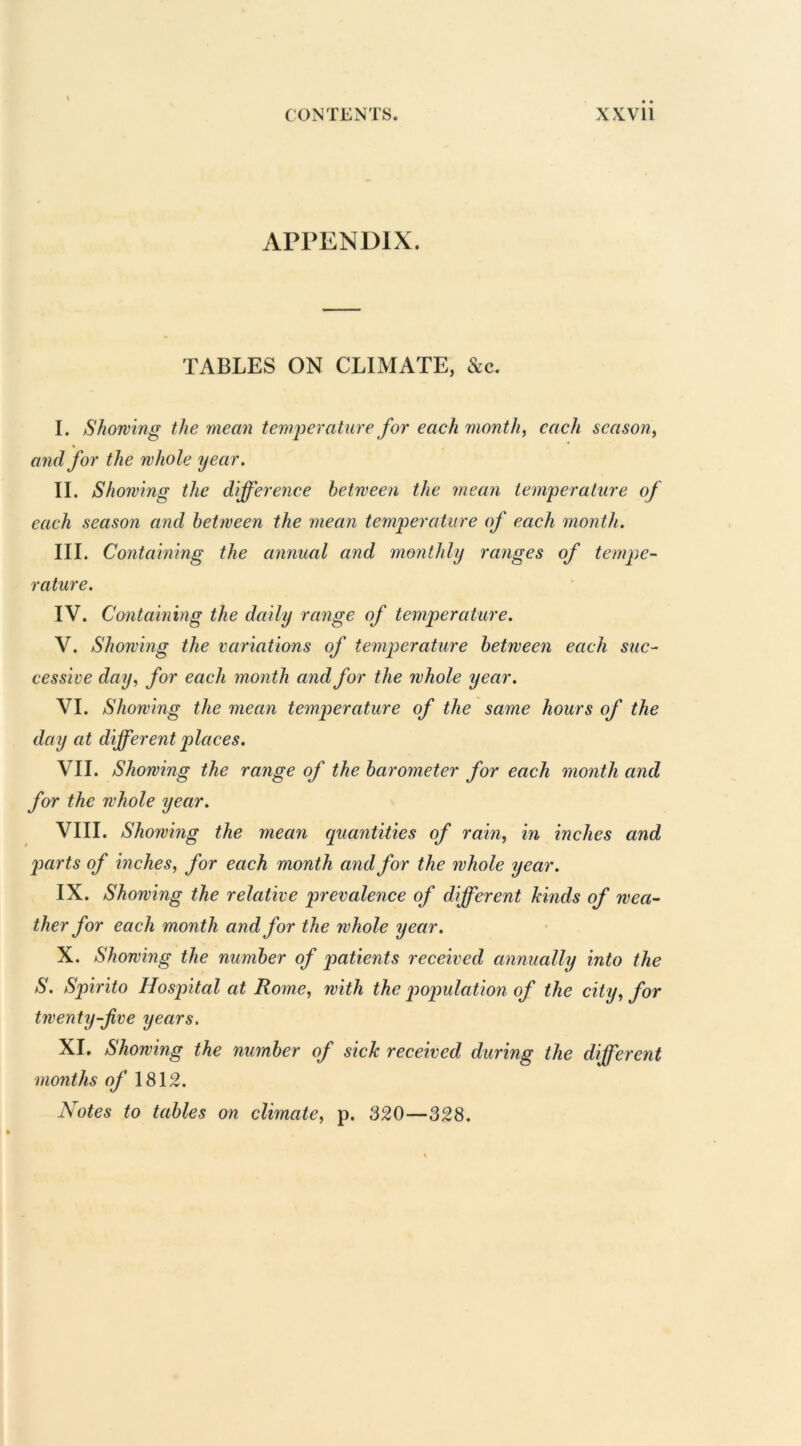 APPENDIX. TABLES ON CLIMATE, &c. I. Showing the mean temperature for each month, each season, and for the whole year. II. Showing the difference between the mean temperature of each season and between the mean temperature of each month. III. Containing the annual and monthly ranges of tempe- rature. IV. Containing the daily range of temperature. V. Showing the variations of temperature between each suc- cessive day, for each month and for the whole year. VI. Showing the mean temperature of the same hours of the day at different places. VII. Showing the range of the barometer for each month and for the whole year. VIII. Showing the mean quantities of rain, in inches and jxirts of inches, for each month and for the whole year. IX. Showing the relative prevalence of different hinds of wea- ther for each month and for the whole year. X. Showing the number of patients received annually into the S. Spirito Hospital at Rome, with the population of the city, for twenty-five years. XI. Showing the number of sick received during the different months of 1812. Notes to tables on climate, p. 820—328.