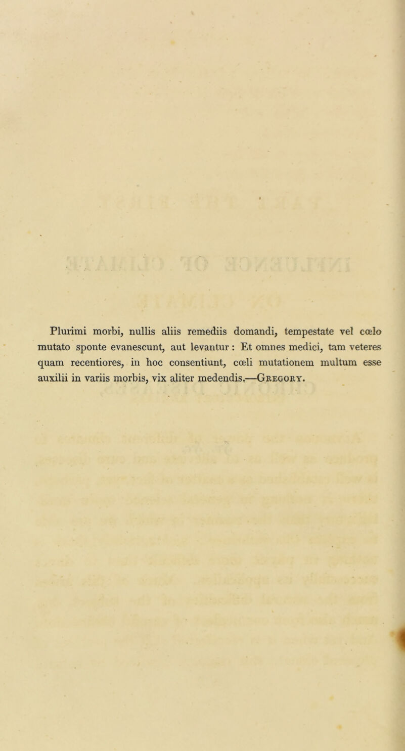 Plurimi morbi, nullis aliis remediis domandi, tempestate vel coelo mutato sponte evanescunt, aut levantur : Et omnes medici, tam veteres quam recentiores, in hoc consentiunt, coeli mutationem multum esse