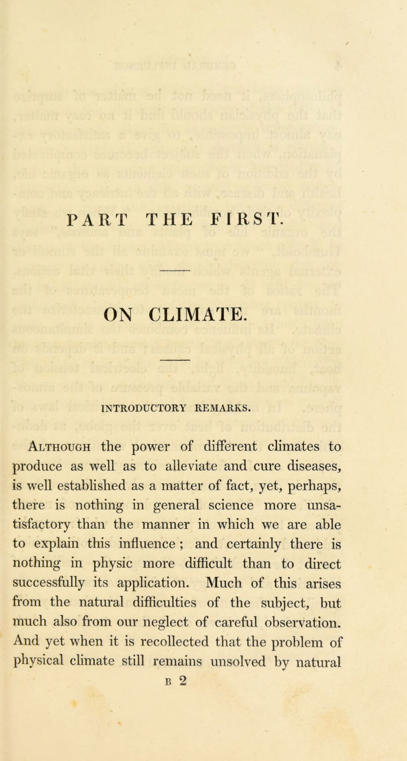 PART T H E F I R S T. ON CLIMATE. INTRODUCTORY REMARKS. Although the power of different climates to produce as well as to alleviate and cure diseases, is well established as a matter of fact, yet, perhaps, there is nothing in general science more unsa- tisfactory than the manner in which we are able to explain this influence ; and certainly there is nothing in physic more difficult than to direct successfully its application. Much of this arises from the natural difficulties of the subject, but much also from our neglect of careful observation. And yet when it is recollected that the problem of physical climate still remains unsolved by natural b 2