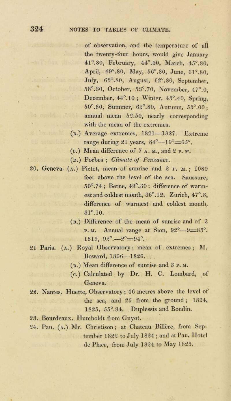 of observation, and the temperature of all the twenty-four hours, would give January 41°.80, February, 44°.30, March, 45°.80, April, 49°.80, May, 56°.80, June, 61°.80, July, 63°.80, August, 62°.80, September, 58°.30, October, 53°.70, November, 47°.0, December, 44°. 10 ; Winter, 43°.40, Spring, 50°.80, Summer, 62°.80, Autumn, 53°.00 ; annual mean 52.50, nearly corresponding with the mean of the extremes. (b.) Average extremes, 1821—1827. Extreme range during 21 years, 84°—19°=65°. (c.) Mean difference of 7 a. m., and 2 p. m. (d.) Forbes ; Climate of Penzance. / 20. Geneva, (a.) Pictet, mean of sunrise and 2 p. m. ; 1080 feet above the level of the sea. Saussure, 50°.74 ; Berne, 49°.30 : difference of warm- est and coldest month, 36°.12. Zurich, 47°.8, difference of warmest and coldest month, 31°.10. (b.) Difference of the mean of sunrise and of 2 p. m. Annual range at Sion, 92°—9=83°. 1819, 92°.—2°=^94°. 21 Paris, (a.) Royal Observatory; mean of extremes ; M. Boward, 1806—1826. (b.) Mean difference of sunrise and 3 p. m. (c.) Calculated by Dr. H. C. Lombard, of Geneva. 22. Nantes. Huette, Observatory; 46 metres above the level of the sea, and 25 from the ground; 1824, 1825, 55°.94. Duplessis and Bondin. 23. Bourdeaux. Humboldt from Guyot. 24. Pau. (a.) Mr. Christison; at Chateau Billere, from Sep- tember 1822 to July 1824 ; and at Pau, Hotel de Place, from July 1824 to May 1825.