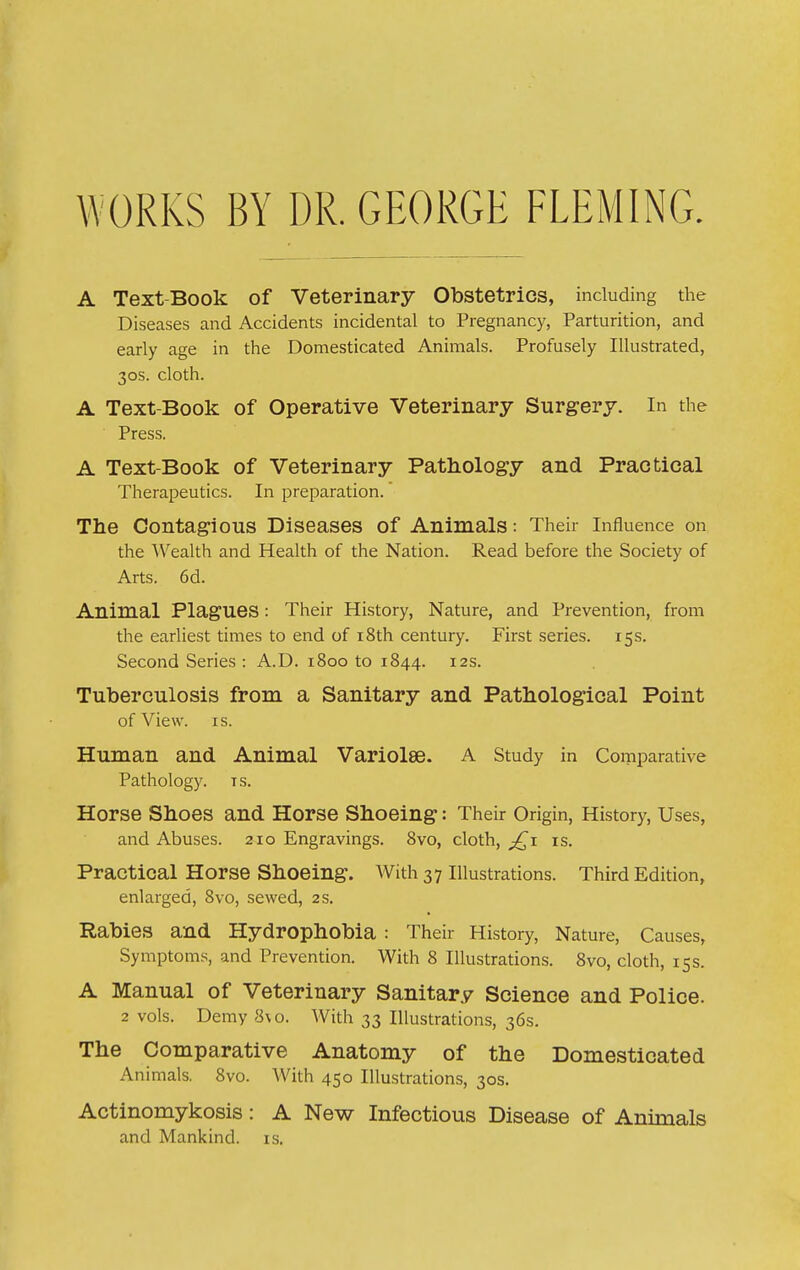 WORKS BY DR. GEORGE FLEMING. A Text-Book of Veterinary Obstetrics, including the Diseases and Accidents incidental to Pregnancy, Parturition, and early age in the Domesticated Animals. Profusely Illustrated, 30s. cloth. A Text-Book of Operative Veterinary Surgery. In the Press. A Text-Book of Veterinary Pathology and Practical Therapeutics. In preparation. The Contagious Diseases of Animals: Their Influence on the Wealth and Health of the Nation. Read before the Society of Arts. 6d. Animal Plagues: Their History, Nature, and Prevention, from the earliest times to end of 18th century. First series. 15 s. Second Series : A.D. 1800 to 1844. 12s. Tuberculosis from a Sanitary and Pathological Point of View. 1 s. Human and Animal VariolaB. A Study in Comparative Pathology, ts. Horse Shoes and Horse Shoeing: Their Origin, History, Uses, and Abuses. 210 Engravings. 8vo, cloth, £1 is. Practical Horse Shoeing. With 37 Illustrations. Third Edition, enlarged, 8vo, sewed, 2s. Rabies and Hydrophobia : Their History, Nature, Causes, Symptoms, and Prevention. With 8 Illustrations. 8vo, cloth, 15s. A Manual of Veterinary Sanitary Science and Police. 2 vols. Demy 8\o. With 33 Illustrations, 36s. The Comparative Anatomy of the Domesticated Animals. 8vo. With 450 Illustrations, 30s. Actinomykosis : A New Infectious Disease of Animals and Mankind, is.