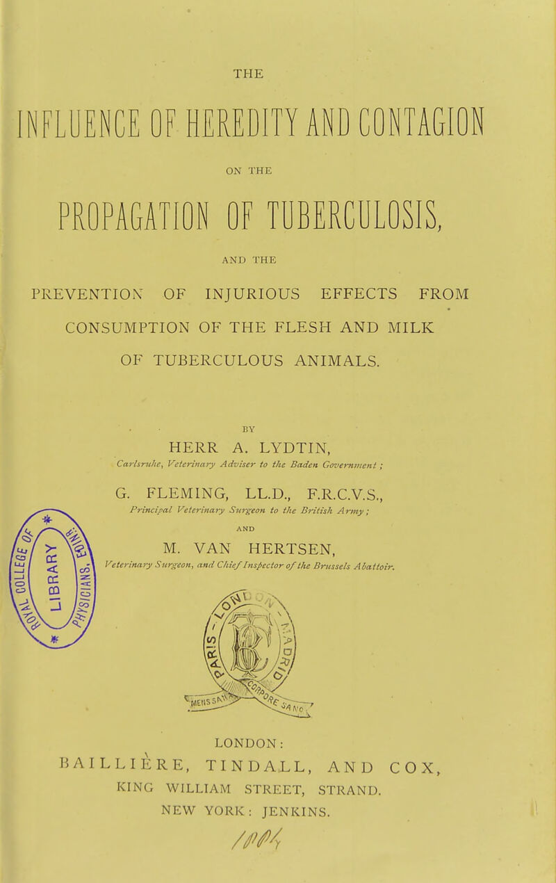 THE NFLUENCE OF HEREDITY AND CONTAGION ON THE PROPAGATION OF TUBERCULOSIS, AND THE PREVENTION OF INJURIOUS EFFECTS FROM CONSUMPTION OF THE FLESH AND MILK OF TUBERCULOUS ANIMALS. BY HERR A. LYDTIN, Carlsnihe, Veterinary Adviser to the Baden Government ; G. FLEMING, LL.D., F.R.C.V.S., LONDON: BAILLIERE, TINDALL, AND COX, KING WILLIAM STREET, STRAND. NEW YORK: JENKINS. /ftfit