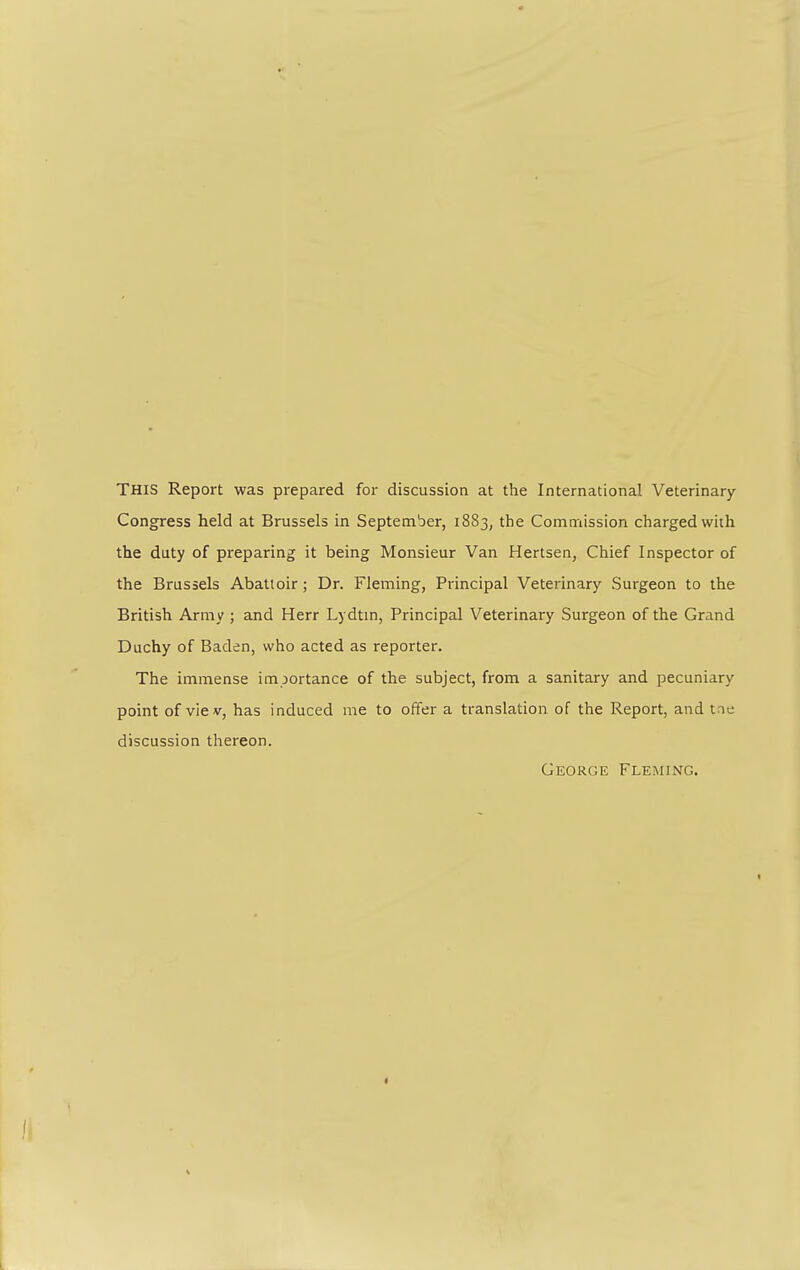 THIS Report was prepared for discussion at the International Veterinary Congress held at Brussels in September, 1883, the Commission charged with the duty of preparing it being Monsieur Van Hertsen, Chief Inspector of the Brussels Abattoir; Dr. Fleming, Principal Veterinary Surgeon to the British Army ; and Herr Lydtin, Principal Veterinary Surgeon of the Grand Duchy of Baden, who acted as reporter. The immense importance of the subject, from a sanitary and pecuniary point of viev, has induced me to offer a translation of the Report, and t ie discussion thereon. George Fleming.