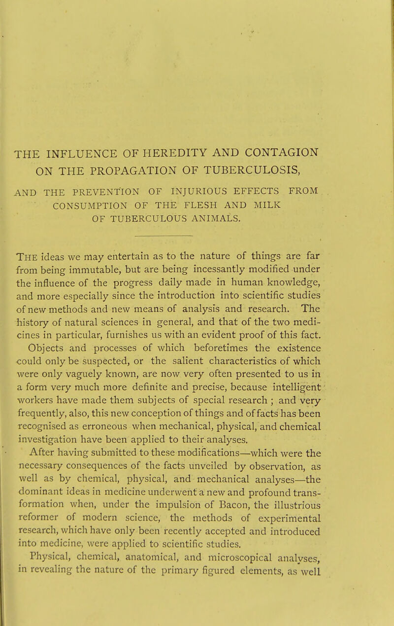 THE INFLUENCE OF HEREDITY AND CONTAGION ON THE PROPAGATION OF TUBERCULOSIS, AND THE PREVENTION OF INJURIOUS EFFECTS FROM CONSUMPTION OF THE FLESH AND MILK OF TUBERCULOUS ANIMALS. The ideas we may entertain as to the nature of things are far from being immutable, but are being incessantly modified under the influence of the progress daily made in human knowledge, and more especially since the introduction into scientific studies of new methods and new means of analysis and research. The history of natural sciences in general, and that of the two medi- cines in particular, furnishes us with an evident proof of this fact. Objects and processes of which beforetimes the existence could only be suspected, or the salient characteristics of which were only vaguely known, are now very often presented to us in a form very much more definite and precise, because intelligent workers have made them subjects of special research ; and very frequently, also, this new conception of things and of facts has been recognised as erroneous when mechanical, physical, and chemical investigation have been applied to their analyses. After having submitted to these modifications—which were the necessary consequences of the facts unveiled by observation, as well as by chemical, physical, and mechanical analyses—the dominant ideas in medicine underwent a new and profound trans- formation when, under the impulsion of Bacon, the illustrious reformer of modern science, the methods of experimental research, which have only been recently accepted and introduced into medicine, were applied to scientific studies. Physical, chemical, anatomical, and microscopical analyses, in revealing the nature of the primary figured elements, as well