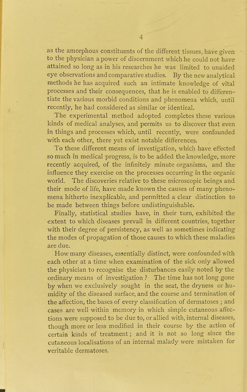 as the amorphous constituents of the different tissues, have given to the physician a power of discernment which he could not have attained so long as in his researches he was limited to unaided eye observations and comparative studies. By the new analytical methods he has acquired such an intimate knowledge of vital processes and their consequences, that he is enabled to differen- tiate the various morbid conditions and phenomena which, until recently, he had considered as similar or identical. The experimental method adopted completes these various kinds of medical analyses, and permits us to discover that even in things and processes which, until recently, were confounded with each other, there yet exist notable differences. To these different means of investigation, which have effected so much in medical progress, is to be added the knowledge, more recently acquired, of the infinitely minute organisms, and the influence they exercise on the processes occurring in the organic world. The discoveries relative to these microscopic beings and their mode of life, have made known the causes of many pheno- mena hitherto inexplicable, and permitted a clear distinction to be made between things before undistinguishable. Finally, statistical studies have, in their turn, exhibited the extent to which diseases prevail in different countries, together with their degree of persistency, as well as sometimes indicating the modes of propagation of those causes to which these maladies are due. How many diseases, essentially distinct, were confounded with each other at a time when examination of the sick only allowed the physician to recognise the disturbances easily noted by the ordinary means of investigation ? The time has not long gone by when we exclusively sought in the seat, the dryness or hu- midity of the diseased surface, and the course and termination of the affection, the bases of every classification of dermatoses ; and cases are well within memory in which simple cutaneous affec- tions were supposed to be due to, or allied with, internal diseases, though more or less modified in their course by the action of certain kinds of treatment; and it is not so long since the cutaneous localisations of an internal malady were mistaken for veritable dermatoses.