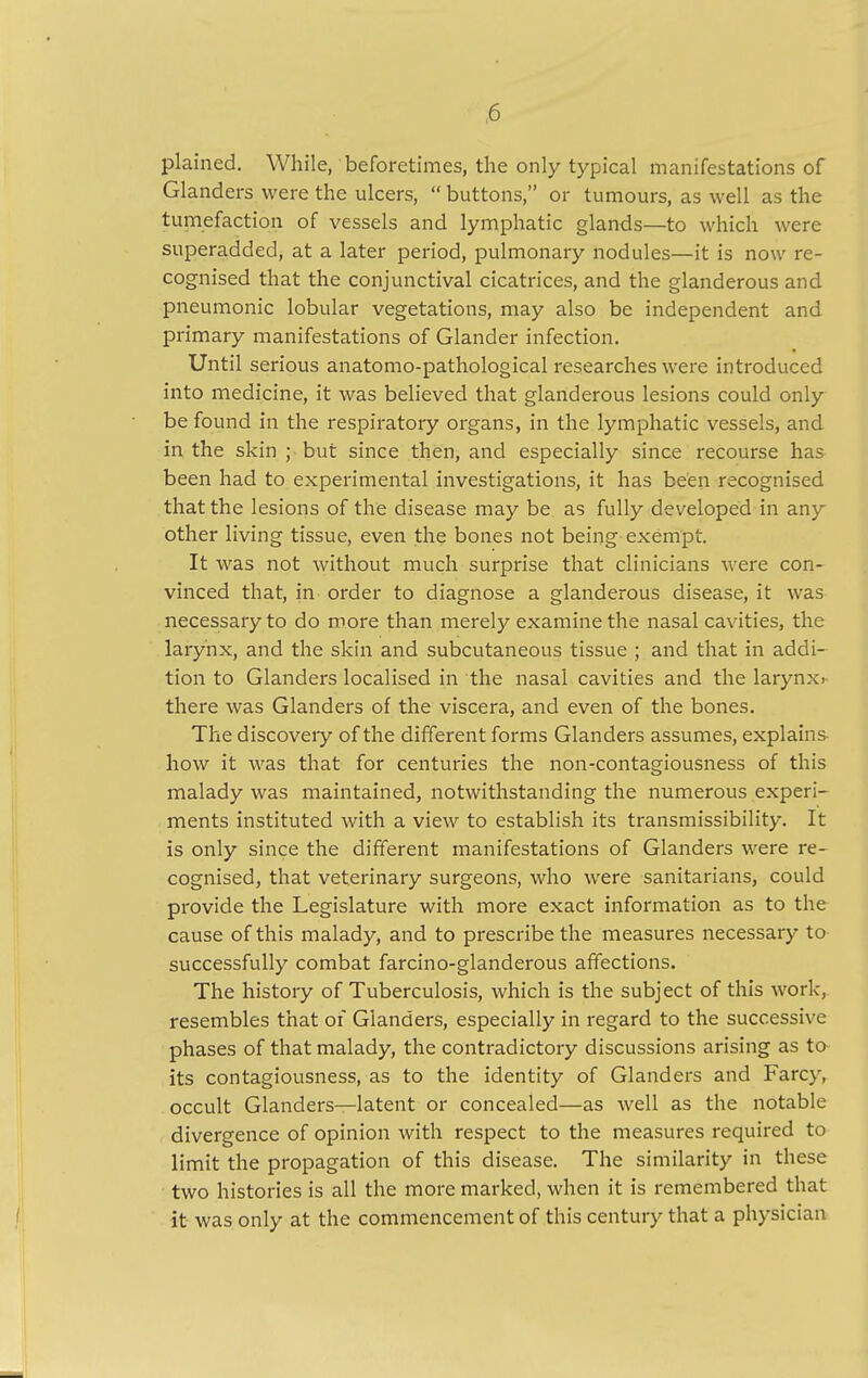 plained. While, beforetimes, the only typical manifestations of Glanders were the ulcers, buttons, or tumours, as well as the tumefaction of vessels and lymphatic glands—to which were superadded, at a later period, pulmonary nodules—it is now re- cognised that the conjunctival cicatrices, and the glanderous and pneumonic lobular vegetations, may also be independent and primary manifestations of Glander infection. Until serious anatomo-pathological researches were introduced into medicine, it was believed that glanderous lesions could only be found in the respiratory organs, in the lymphatic vessels, and in the skin ; but since then, and especially since recourse has been had to experimental investigations, it has been recognised that the lesions of the disease may be as fully developed in any other living tissue, even the bones not being exempt. It was not without much surprise that clinicians were con- vinced that, in order to diagnose a glanderous disease, it was necessary to do more than merely examine the nasal cavities, the larynx, and the skin and subcutaneous tissue ; and that in addi- tion to Glanders localised in the nasal cavities and the larynx>- there was Glanders of the viscera, and even of the bones. The discovery of the different forms Glanders assumes, explains how it was that for centuries the non-contagiousness of this malady was maintained, notwithstanding the numerous experi- ments instituted with a view to establish its transmissibility. It is only since the different manifestations of Glanders were re- cognised, that veterinary surgeons, who were sanitarians, could provide the Legislature with more exact information as to the cause of this malady, and to prescribe the measures necessary to successfully combat farcino-glanderous affections. The history of Tuberculosis, which is the subject of this work, resembles that of Glanders, especially in regard to the successive phases of that malady, the contradictory discussions arising as to its contagiousness, as to the identity of Glanders and Farcy, occult Glanders—latent or concealed—as well as the notable divergence of opinion with respect to the measures required to limit the propagation of this disease. The similarity in these two histories is all the more marked, when it is remembered that it was only at the commencement of this century that a physician