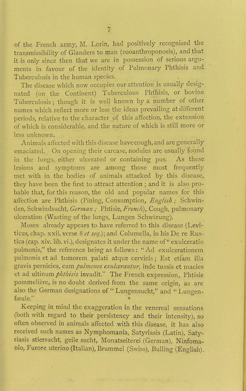 of the French army, M. Lorin, had positively recognised the transmissibility of Glanders to man (zooanthroponosis), and that it is only since then that we are in possession of serious argu- ments in favour of the identity of Pulmonary Phthisis and. Tuberculosis in the human species. The disease which now occupies our attention js usually desig- nated (on the Continent) Tuberculous Phthisis, or bovine Tuberculosis; though it is well known by a number of other names which reflect more or less the ideas prevailing at different periods, relative to the character of this affection, the extension of which is considerable, and the nature of which is still more or less unknown. Animals affected with this disease havecough,and are generally emaciated. On opening their carcase, nodules are usually found in the lungs, either ulcerated or containing pus. As these lesions and symptoms are among those most frequently met with in the bodies of animals attacked by this disease, they have been the first to attract attention ; and it is also pro- bable that, for this reason, the old and popular names for this affection are Phthisis (Pining, Consumption, English; Schwin- den, Schwindsucht, German ; Phtisie, French), Cough, pulmonary ulceration (Wasting of the lungs, Lungen Schwarung). Moses already appears to have referred to this disease (Levi- ticus, chap. xxii. verse 8 et seq); and Columella, in his De re Rus- tica (cap. xiv. lib. vi.), designates it under the name of exulceratio pulmonis, the reference being as follows:  Ad exulcerationem pulmonis et ad tumorem palati atque cervicis ; Est etiam ilia gravis pernicies, cum pulmones exulcerantitr, inde tussis et macies et ad ultinum phthisis invadit. The French expression, Phtisie pommeliere, is no doubt derived from the same origin, as are also the German designations of  Lungensucht, and  Lungen- faeule. * Keeping in mind the exaggeration in the venereal sensations (both with regard to their persistency and their intensity), so often observed in animals affected with this disease, it has also received such names as Nymphomania, Satyriasis (Latin), Saty- riasis stiersucht, geile sucht, Monatseiterei (German), Ninfoma- nio, Furore uterino (Italian), Brummel (Swiss), Bulling (English).