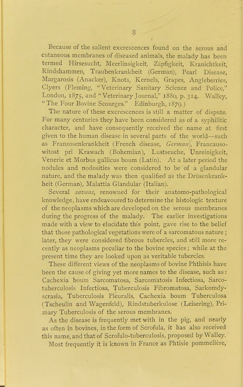 Because of the salient excrescences found on the serous and cutaneous membranes of diseased animals, the malady has been termed Hirsesucht, Meerlinsigkeit, Ziipfigkeit, Kranichtkeit, Rindshammen, Traubenkrankheit (German), Pearl Disease, Margarosis (Anacker), Knots, Kernels, Grapes, Angleberries, Clyers (Fleming, Veterinary Sanitary Science and Police, London, 1875, and VeterinaryJournal, 1880, p. 314. Walley, The Four Bovine Scourges. Edinburgh, 1879.) The nature of these excrescences is still a matter of dispute. For many centuries they have been considered as of a syphilitic character, and have consequently received the name at first given to the human disease in several parts of the world—such as Franzosenkrankheit (French disease, German), Francauso- witost pri Krawach (Bohemian), Lustseuche, Unreinigkeit, Venerie et Morbus gallicus bourn (Latin). At a later period the nodules and nodosities were considered to be of a glandular nature, and the malady was then qualified as the Drusenkrank- heit (German), Malattia Glandular (Italian). Several savaus, renowned for their anatomo-pathological knowledge, have endeavoured to determine the histologic texture of the neoplasms which are developed on the serous membranes during the progress of the malady. The earlier investigations made with a view to elucidate this point, gave rise to the belief that those pathological vegetations were of a sarcomatous nature ; later, they were considered fibrous tubercles, and still more re- cently as neoplasms peculiar to the bovine species; while at the present time they are looked upon as veritable tubercles. These different views of the neoplasms of bovine Phthisis have been the cause of giving yet more names to the disease, such as : Cachexia boum Sarcomatosa, Sarcomatosis Infectiosa, Sarco- tuberculosis Infectiosa, Tuberculosis Fibromatosa, Sarkomdy- scrasia, Tuberculosis Pleuralis, Cachexia boum Tuberculosa (Tscheulin and Wagenfeld), Rindstuberkulose (Leisering), Pri- mary Tuberculosis of the serous membranes. As the disease is frequently met with in the pig, and nearly as often in bovines, in the form of Scrofula, it has also received this name, and that of Scrofulo-tuberculosis, proposed by Walley. Most frequently it is known in France as Phtisie pommeliere,