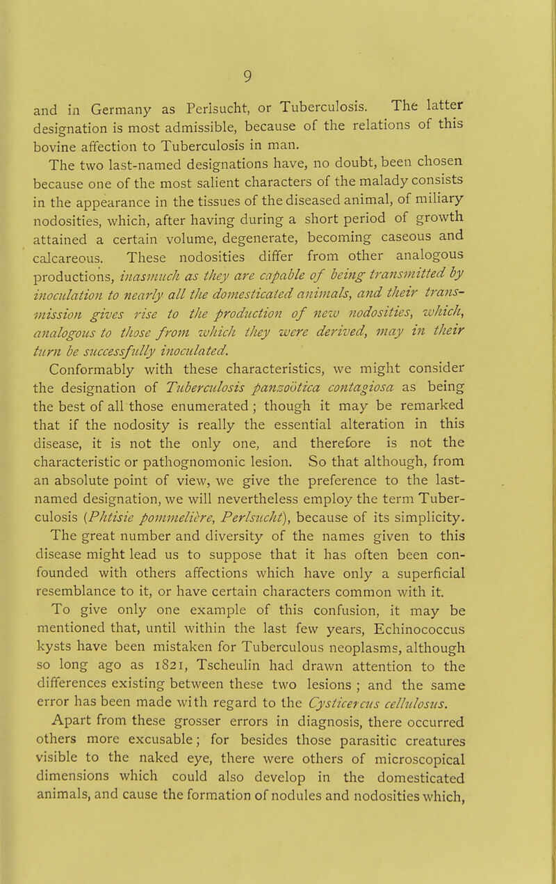 and in Germany as Perlsucht, or Tuberculosis. The latter designation is most admissible, because of the relations of this bovine affection to Tuberculosis in man. The two last-named designations have, no doubt, been chosen because one of the most salient characters of the malady consists in the appearance in the tissues of the diseased animal, of miliary nodosities, which, after having during a short period of growth attained a certain volume, degenerate, becoming caseous and calcareous. These nodosities differ from other analogous productions, inasmuch as they are capable of being transmitted by inoculation to nearly all the domesticated animals, and their trans- mission gives rise to the production of new nodosities, which, analogous to those from which they were derived, may in their turn be successfully inoculated. Conformably with these characteristics, we might consider the designation of Tuberculosis panzootica contagiosa as being the best of all those enumerated ; though it may be remarked that if the nodosity is really the essential alteration in this disease, it is not the only one, and therefore is not the characteristic or pathognomonic lesion. So that although, from an absolute point of view, we give the preference to the last- named designation, we will nevertheless employ the term Tuber- culosis (Phtisie pommeliere, Perlsucht), because of its simplicity. The great number and diversity of the names given to this disease might lead us to suppose that it has often been con- founded with others affections which have only a superficial resemblance to it, or have certain characters common with it. To give only one example of this confusion, it may be mentioned that, until within the last few years, Echinococcus kysts have been mistaken for Tuberculous neoplasms, although so long ago as 1821, Tscheulin had drawn attention to the differences existing between these two lesions ; and the same error has been made with regard to the Cysticercus cellulosus. Apart from these grosser errors in diagnosis, there occurred others more excusable; for besides those parasitic creatures visible to the naked eye, there were others of microscopical dimensions which could also develop in the domesticated animals, and cause the formation of nodules and nodosities which,