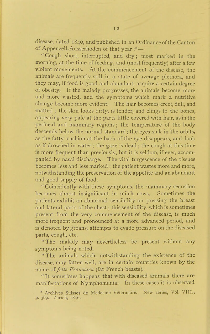 I 2 disease, dated 1840, and published in an Ordinance of the Canton of Appenzell-Ausserhoden of that year :*— Cough short, interrupted, and dry; most marked in the morning, at the time of feeding, and (most frequently) after a few violent movements. At the commencement of the disease, the animals are frequently still in a state of average plethora, and they may, if food is good and abundant, acquire a certain degree of obesity. If the malady progresses, the animals become more and more wasted, and the symptoms which mark a nutritive change become more evident. The hair becomes erect, dull, and matted ; the skin looks dirty, is tender, and clings to the bones, appearing very pale at the parts little covered with hair, as in the perineal and mammary regions ; the temperature of the body descends below the normal standard; the eyes sink in the orbits, as the fatty cushion at the back of the eye disappears, and look as if drowned in water; the gaze is dead ; the cough at this time is more frequent than previously, but it is seldom, if ever, accom- panied by nasal discharge. The vital turgescence of the tissues becomes less and less marked ; the patient wastes more and more, notwithstanding the preservation of the appetite and an abundant and good supply of food.  Coincidently with these symptoms, the mammary secretion becomes almost insignificant in milch cows. Sometimes the patients exhibit an abnormal sensibility on pressing the breast and lateral parts of the chest 5 this sensibility, which is sometimes present from the very commencement of the disease, is much more frequent and pronounced at a more advanced period, and is denoted by groans, attempts to evade pressure on the diseased parts, cough, etc.  The malady may nevertheless be present without any symptoms being noted.  The animals which, notwithstanding the existence of the disease, may fatten well, are in certain countries known by the name offette Franzosen (fat French beasts).  It sometimes happens that with diseased animals there are manifestations of Nymphomania. In these cases it is observed * Archives Suisses de Medecine Vdtdrinaire. New series, Vol. VIII., p. 369. Zurich, 1846.