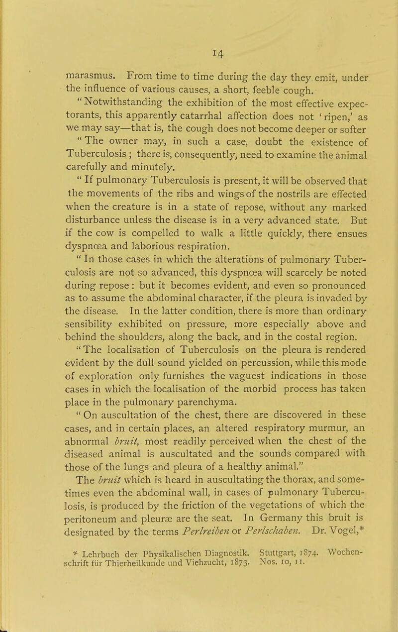 marasmus. From time to time during the day they emit, under the influence of various causes, a short, feeble cough.  Notwithstanding the exhibition of the most effective expec- torants, this apparently catarrhal affection does not ' ripen,' as we may say—that is, the cough does not become deeper or softer  The owner may, in such a case, doubt the existence of Tuberculosis ; there is, consequently, need to examine the animal carefully and minutely.  If pulmonary Tuberculosis is present, it will be observed that the movements of the ribs and wings of the nostrils are effected when the creature is in a state of repose, without any marked disturbance unless the disease is in a very advanced state. But if the cow is compelled to walk a little quickly, there ensues dyspnoea and laborious respiration.  In those cases in which the alterations of pulmonary Tuber- culosis are not so advanced, this dyspnoea will scarcely be noted during repose: but it becomes evident, and even so pronounced as to assume the abdominal character, if the pleura is invaded by the disease. In the latter condition, there is more than ordinary sensibility exhibited on pressure, more especially above and behind the shoulders, along the back, and in the costal region.  The localisation of Tuberculosis on the pleura is rendered evident by the dull sound yielded on percussion, while this mode of exploration only furnishes the vaguest indications in those cases in which the localisation of the morbid process has taken place in the pulmonary parenchyma.  On auscultation of the chest, there are discovered in these cases, and in certain places, an altered respiratory murmur, an abnormal bruit, most readily perceived when the chest of the diseased animal is auscultated and the sounds compared with those of the lungs and pleura of a healthy animal. The bruit which is heard in auscultating the thorax, and some- times even the abdominal wall, in cases of pulmonary Tubercu- losis, is produced by the friction of the vegetations of which the peritoneum and pleurae are the seat. In Germany this bruit is designated by the terms Perlreiben or Perlschaben. Dr. Vogel,* * Lehrbuch der Physikalischen Diagnostic Stuttgart, 1874. Wochen- schrift fur Thicrheilkunde und Viehzucht, 1873. Nos. 10, 11.