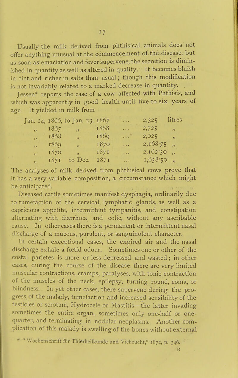 Usually the milk derived from phthisical animals does not offer anything unusual at the commencement of the disease, but as soon as emaciation and fever supervene, the secretion is dimin- ished in quantity as well as altered in quality. It becomes bluish in tint and richer in salts than usual; though this modification is not invariably related to a marked decrease in quantity. . Jessen* reports the case of a cow affected with Phthisis, and which was apparently in good health until five to six years of age. It yielded in milk from Jan. 24, 1866, to Jan. 23, 1867 2,325 1867 1S68 2,725 „ 1868 1869 2,025 rS69 1870 2,16875 1870 1871 2,162-50 „ 1871 to Dec. 1871 1,658-50 The analyses of milk derived from phthisical cows prove that it has a very variable composition, a circumstance which might be anticipated. Diseased cattle sometimes manifest dysphagia, ordinarily due to tumefaction of the cervical lymphatic glands, as well as a capricious appetite, intermittent tympanitis, and constipation alternating with diarrhoea and colic, without any ascribable cause. In other cases there is a permanent or intermittent nasal discharge of a mucous, purulent, or sanguinolent character. In certain exceptional cases, the expired air and the nasal discharge exhale a foetid odour. Sometimes one or other of the costal parietes is more or less depressed and wasted ; in other cases, during the course of the disease there are very limited muscular contractions, cramps, paralyses, with tonic contraction of the muscles of the neck, epilepsy, turning round, coma, or blindness. In yet other cases, there supervene during the pro- gress, of the malady, tumefaction and increased sensibility of the testicles or scrotum, Hydrocele or Mastitis—the latter invading sometimes the entire organ, sometimes only one-half or one- quarter-, and terminating in nodular neoplasms. Another com- plication of this malady is swelling of the bones without external *  Wochenschrift fur Thierheilkunde und Viehzucht,'' 1S72, p. 346. B