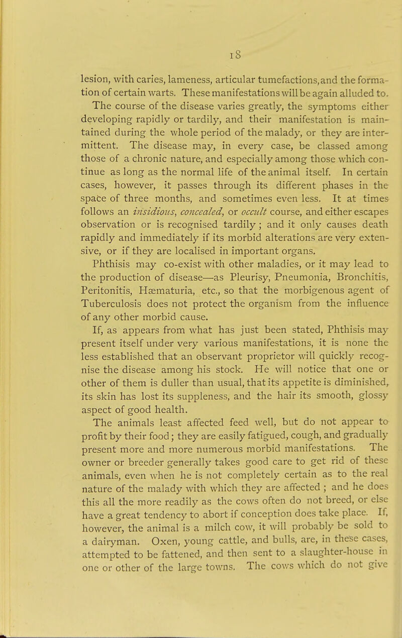 lesion, with caries, lameness, articular tumefactions, and the forma- tion of certain warts. These manifestations will be again alluded to. The course of the disease varies greatly, the symptoms either developing rapidly or tardily, and their manifestation is main- tained during the whole period of the malady, or they are inter- mittent. The disease may, in every case, be classed among those of a chronic nature, and especially among those which con- tinue as long as the normal life of the animal itself. In certain cases, however, it passes through its different phases in the space of three months, and sometimes even less. It at times follows an insidious, concealed, or occidt course, and either escapes observation or is recognised tardily ; and it only causes death rapidly and immediately if its morbid alterations are very exten- sive, or if they are localised in important organs. Phthisis may co-exist with other maladies, or it may lead to the production of disease—as Pleurisy, Pneumonia, Bronchitis, Peritonitis, Hematuria, etc., so that the morbigenous agent of Tuberculosis does not protect the organism from the influence of any other morbid cause. If, as appears from what has just been stated, Phthisis may present itself under very various manifestations, it is none the less established that an observant proprietor will quickly recog- nise the disease among his stock. He will notice that one or other of them is duller than usual, that its appetite is diminished, its skin has lost its suppleness, and the hair its smooth, glossy aspect of good health. The animals least affected feed well, but do not appear to profit by their food; they are easily fatigued, cough, and gradually present more and more numerous morbid manifestations. The owner or breeder generally takes good care to get rid of these animals, even when he is not completely certain as to the real nature of the malady with which they are affected ; and he does this all the more readily as the cows often do not breed, or else have a great tendency to abort if conception does take place. If. however, the animal is a milch cow, it will probably be sold to a dairyman. Oxen, young cattle, and bulls, are, in these cases, attempted to be fattened, and then sent to a slaughter-house in one or other of the large towns. The cows which do not give