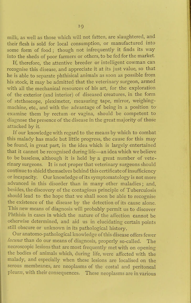 >9 milk, as well as those which will not fatten, are slaughtered, and their flesh is sold for local consumption, or manufactured into some form of food ; though not infrequently it finds its way into the sheds of poor farmers or others, to be fed for the market. If, therefore, the attentive breeder or intelligent cowman can recognise this disease, and appreciate it at its just value, so that he is able to separate phthisical animals as soon as possible from his stock, it may be admitted that the veterinary surgeon, armed with all the mechanical resources of his art, for the exploration of the exterior (and interior) of diseased creatures, in the form of stethoscope, pleximeter, measuring tape, mirror, weighing- machine, etc., and with the advantage of being in a position to- examine them by rectum • or vagina, should be competent to diagnose the presence of the disease in the great majority of those attacked by it. If our knowledge with regard to the means by which to combat this malady has made but little progress, the cause for this may be found, in great part, in the idea which is largely entertained that it cannot be recognised during life—an idea which we believe to be baseless, although it is held by a great number of vete- rinary surgeons. It is not proper that veterinary surgeons should continue to shield themselves behind this certificate of insufficiency or incapacity. Our knowledge of its symptomatology is not more advanced in this disorder than in many other maladies; and, besides, the discovery of the contagious principle of Tuberculosis should lead to the hope that we shall soon be able to recognise the existence of the disease by the detection of its cause alone. This new means of diagnosis will probably permit us to discover Phthisis in cases in which the nature of the affection cannot be otherwise determined, and aid us in elucidating certain points still obscure or unknown in its pathological history. Our anatomo-pathological knowledge of this disease offers fewer lacuna than do our means of diagnosis, properly so-called. The necroscopic lesions that are most frequently met with on opening the bodies of animals which, during life, were affected with the malady, and especially when these lesions are localised on the serous membranes, are neoplasms of the costal and peritoneal pleura:, with their consequences. These neoplasms are in various