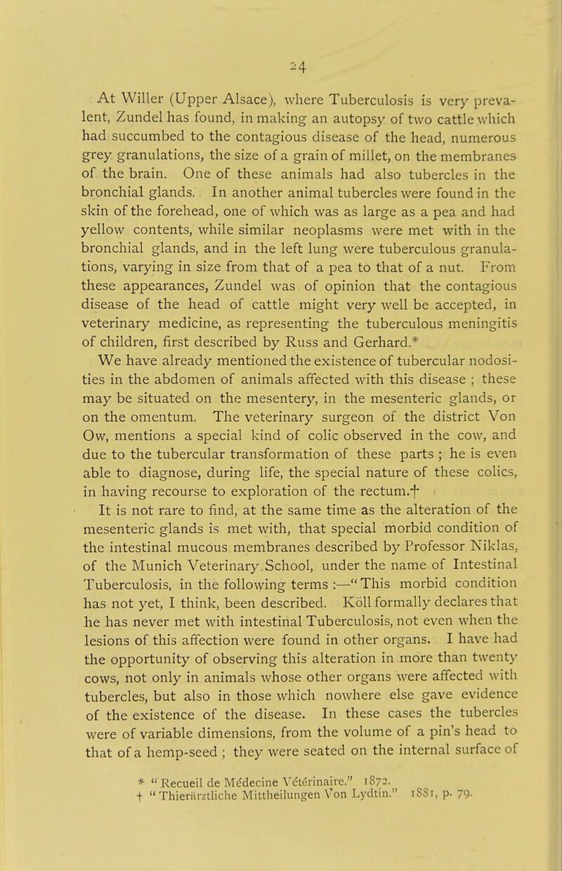 ^4 At Wilier (Upper Alsace), where Tuberculosis is very preva- lent, Zundel has found, in making an autopsy of two cattle which had succumbed to the contagious disease of the head, numerous grey granulations, the size of a grain of millet, on the membranes of the brain. One of these animals had also tubercles in the bronchial glands. In another animal tubercles were found in the skin of the forehead, one of which was as large as a pea and had yellow contents, while similar neoplasms were met with in the bronchial glands, and in the left lung were tuberculous granula- tions, varying in size from that of a pea to that of a nut. From these appearances, Zundel was of opinion that the contagious disease of the head of cattle might very well be accepted, in veterinary medicine, as representing the tuberculous meningitis of children, first described by Russ and Gerhard.* We have already mentioned the existence of tubercular nodosi- ties in the abdomen of animals affected with this disease ; these may be situated on the mesentery, in the mesenteric glands, or on the omentum. The veterinary surgeon of the district Von Ow, mentions a special kind of colic observed in the cow, and due to the tubercular transformation of these parts ; he is even able to diagnose, during life, the special nature of these colics, in having recourse to exploration of the rectum.-f It is not rare to find, at the same time as the alteration of the mesenteric glands is met with, that special morbid condition of the intestinal mucous membranes described by Professor Niklas, of the Munich Veterinary.School, under the name of Intestinal Tuberculosis, in the following terms :— This morbid condition has not yet, I think, been described. K611 formally declares that he has never met with intestinal Tuberculosis, not even when the lesions of this affection were found in other organs. I have had the opportunity of observing this alteration in more than twenty cows, not only in animals whose other organs were affected with tubercles, but also in those which nowhere else gave evidence of the existence of the disease. In these cases the tubercles were of variable dimensions, from the volume of a pin's head to that of a hemp-seed ; they were seated on the internal surface of * Recueil de Mddecine Vdtennairc. 1S72. t Thieriirztliche Mittheilungen Von Lydtin. 1SS1, p. 79-