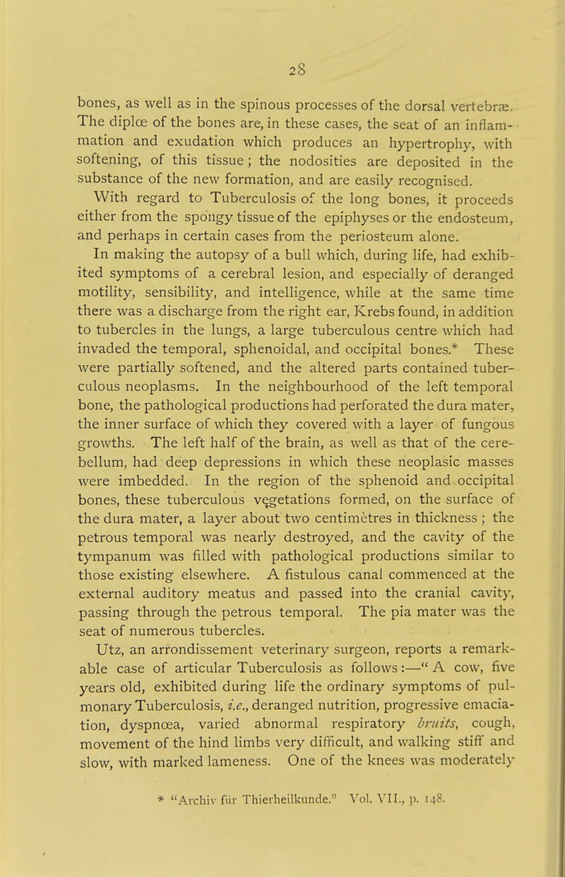 bones, as well as in the spinous processes of the dorsal vertebrae. The diplce of the bones are, in these cases, the seat of an inflam- mation and exudation which produces an hypertrophy, with softening, of this tissue; the nodosities are deposited in the substance of the new formation, and are easily recognised. With regard to Tuberculosis of the long bones, it proceeds either from the spongy tissue of the epiphyses or the endosteum, and perhaps in certain cases from the periosteum alone. In making the autopsy of a bull which, during life, had exhib- ited symptoms of a cerebral lesion, and especially of deranged motility, sensibility, and intelligence, while at the same time there was a discharge from the right ear, Krebs found, in addition to tubercles in the lungs, a large tuberculous centre which had invaded the temporal, sphenoidal, and occipital bones* These were partially softened, and the altered parts contained tuber- culous neoplasms. In the neighbourhood of the left temporal bone, the pathological productions had perforated the dura mater, the inner surface of which they covered with a layer of fungous growths. The left half of the brain, as well as that of the cere- bellum, had deep depressions in which these neoplasic masses were imbedded. In the region of the sphenoid and occipital bones, these tuberculous vegetations formed, on the surface of the dura mater, a layer about two centimetres in thickness ; the petrous temporal was nearly destroyed, and the cavity of the tympanum was filled with pathological productions similar to those existing elsewhere. A fistulous canal commenced at the external auditory meatus and passed into the cranial cavity, passing through the petrous temporal. The pia mater was the seat of numerous tubercles. Utz, an arrondissement veterinary surgeon, reports a remark- able case of articular Tuberculosis as follows:— A cow, five years old, exhibited during life the ordinary symptoms of pul- monary Tuberculosis, i.e., deranged nutrition, progressive emacia- tion, dyspnoea, varied abnormal respiratory bruits, cough, movement of the hind limbs very difficult, and walking stiff and slow, with marked lameness. One of the knees was moderately * Archiv fur Thieiheilkunde. Vol. VII., p. 14?-