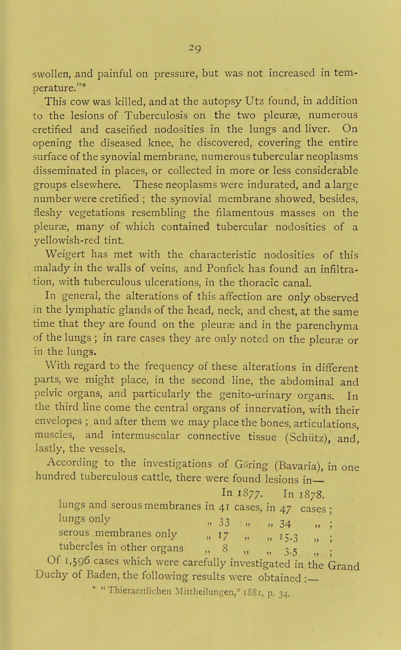 swollen, and painful on pressure, but was not increased in tem- perature.* This cow was killed, and at the autopsy Utz found, in addition to the lesions of Tuberculosis on the two pleurae, numerous cretified and caseified nodosities in the lungs and liver. On opening the diseased knee, he discovered, covering the entire surface of the synovial membrane, numerous tubercular neoplasms disseminated in places, or collected in more or less considerable groups elsewhere. These neoplasms were indurated, and a large number were cretified ; the synovial membrane showed, besides, fleshy vegetations resembling the filamentous masses on the pleurae, many of which contained tubercular nodosities of a yellowish-red tint. Weigert has met with the characteristic nodosities of this malady in the walls of veins, and Ponfick has found an infiltra- tion, with tuberculous ulcerations, in the thoracic canal. In general, the alterations of this affection are only observed in the lymphatic glands of the head, neck, and chest, at the same time that they are found on the pleurae and in the parenchyma of the lungs ; in rare cases they are only noted on the pleurae or in the lungs. With regard to the frequency of these alterations in different parts, we might place, in the second line, the abdominal and pelvic organs, and particularly the genito-urinary organs. In the third line come the central organs of innervation, with their envelopes ; and after them we may place the bones, articulations, muscles, and intermuscular connective tissue (Schiitz), and lastly, the vessels. According to the investigations of Goring (Bavaria), in one hundred tuberculous cattle, there were found lesions in— In 1877. In 1878. lungs and serous membranes in 41 cases, in 47 cases lunSs only » 33 „ „ 34 serous membranes only ,. 17 i: -> tubercles in other organs „ 8 „ „ 3.5 Of 1,596 cases which were carefully investigated in the Grand Duchy of Baden, the following results were obtained :—