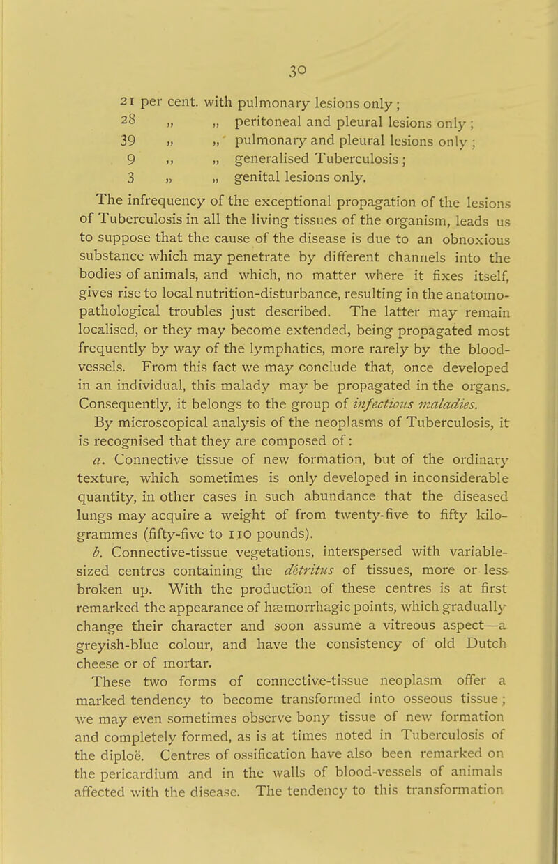 21 per cent, with pulmonary lesions only ; 2§ „ „ peritoneal and pleural lesions only ; 39 » „ pulmonary and pleural lesions only ; 9 „ generalised Tuberculosis; 3 » n genital lesions only. The infrequency of the exceptional propagation of the lesions of Tuberculosis in all the living tissues of the organism, leads us to suppose that the cause of the disease is due to an obnoxious substance which may penetrate by different channels into the bodies of animals, and which, no matter where it fixes itself, gives rise to local nutrition-disturbance, resulting in the anatomo- pathological troubles just described. The latter may remain localised, or they may become extended, being propagated most frequently by way of the lymphatics, more rarely by the blood- vessels. From this fact we may conclude that, once developed in an individual, this malady may be propagated in the organs. Consequently, it belongs to the group of infections maladies. By microscopical analysis of the neoplasms of Tuberculosis, it is recognised that they are composed of: a. Connective tissue of new formation, but of the ordinary texture, which sometimes is only developed in inconsiderable quantity, in other cases in such abundance that the diseased lungs may acquire a weight of from twenty-five to fifty kilo- grammes (fifty-five to iio pounds). b. Connective-tissue vegetations, interspersed with variable- sized centres containing the detritus of tissues, more or less broken up. With the production of these centres is at first remarked the appearance of hemorrhagic points, which gradually change their character and soon assume a vitreous aspect—a greyish-blue colour, and have the consistency of old Dutch cheese or of mortar. These two forms of connective-tissue neoplasm offer a marked tendency to become transformed into osseous tissue ; we may even sometimes observe bony tissue of new formation and completely formed, as is at times noted in Tuberculosis of the diploe. Centres of ossification have also been remarked on the pericardium and in the walls of blood-vessels of animals affected with the disease. The tendency to this transformation