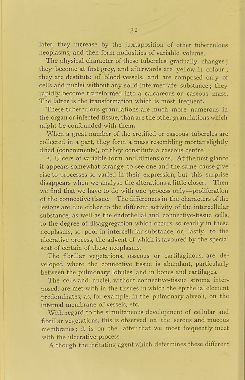 later, they increase by the juxtaposition of other tuberculous neoplasms, and then form nodosities of variable volume. The physical character of these tubercles gradually changes ; they become at first grey, and afterwards are yellow in colour ; they are destitute of blood-vessels, and are composed only of cells and nuclei without any solid intermediate substance; they rapidly become transformed into a calcareous or caseous mass. The latter is the transformation which is most frequent. These tuberculous granulations are much more numerous in the organ or infected tissue, than are the other granulations which might be confounded with them. When a great number of the cretified or caseous tubercles are collected in a part, they form a mass resembling mortar slightly dried (concrements), or they constitute a caseous centre. e. Ulcers of variable form and dimensions. At the first glance it appears somewhat strange to see one and the same cause give rise to processes so varied in their expression, but this surprise disappears when we analyse the alterations a little closer. Then we find that we have to do with one process only—proliferation of the connective tissue. The differences in the characters of the lesions are due either to the different activity of the intercellular substance, as well as the endothelial and connective-tissue cells, to the degree of disaggregation which occurs so readily in these neoplasms, so poor in intercellular substance, or, lastly, to the ulcerative process, the advent of which is favoured by the special seat of certain of these neoplasms. The fibrillar vegetations, osseous or cartilaginous, are de- veloped where the connective tissue is abundant, particularly between the pulmonary lobules, and in bones and cartilages. The cells and nuclei, without connective-tissue stroma inter- posed, are met with in the tissues in which the epithelial element predominates, as, for example, in the pulmonary alveoli, on the internal membrane of vessels, etc. With regard to the simultaneous development of cellular and fibrillar vegetations, this is observed on the serous and mucous membranes; it is on the latter that we most frequently meet with the ulcerative process. Although the irritating agent which determines these different