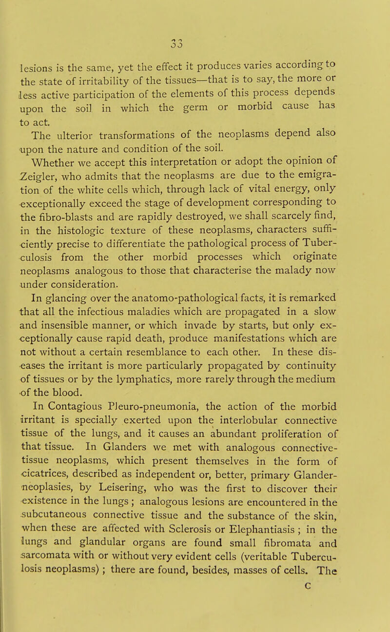 lesions is the same, yet the effect it produces varies according to the state of irritability of the tissues—that is to say, the more or less active participation of the elements of this process depends upon the soil in which the germ or morbid cause has to act. The ulterior transformations of the neoplasms depend also upon the nature and condition of the soil. Whether we accept this interpretation or adopt the opinion of Zeigler, who admits that the neoplasms are due to the emigra- tion of the white cells which, through lack of vital energy, only exceptionally exceed the stage of development corresponding to the fibro-blasts and are rapidly destroyed, we shall scarcely find, in the histologic texture of these neoplasms, characters suffi- ciently precise to differentiate the pathological process of Tuber- culosis from the other morbid processes which originate neoplasms analogous to those that characterise the malady now under consideration. In glancing over the anatomo-pathological facts, it is remarked that all the infectious maladies which are propagated in a slow and insensible manner, or which invade by starts, but only ex- ceptionally cause rapid death, produce manifestations which are not without a certain resemblance to each other. In these dis- eases the irritant is more particularly propagated by continuity of tissues or by the lymphatics, more rarely through the medium of the blood. In Contagious PJeuro-pneumonia, the action of the morbid irritant is specially exerted upon the interlobular connective tissue of the lungs, and it causes an abundant proliferation of that tissue. In Glanders we met with analogous connective- tissue neoplasms, which present themselves in the form of cicatrices, described as independent or, better, primary Glander- neoplasies, by Leisering, who was the first to discover their existence in the lungs ; analogous lesions are encountered in the subcutaneous connective tissue and the substance of the skin, when these are affected with Sclerosis or Elephantiasis ; in the lungs and glandular organs are found small fibromata and sarcomata with or without very evident cells (veritable Tubercu- losis neoplasms); there are found, besides, masses of cells. The c