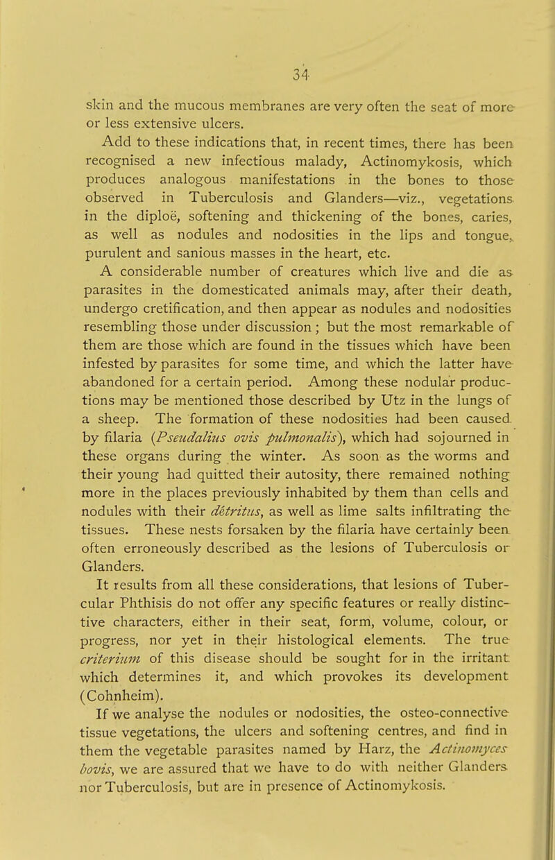 skin and the mucous membranes are very often the seat of more or less extensive ulcers. Add to these indications that, in recent times, there has been recognised a new infectious malady, Actinomykosis, which produces analogous manifestations in the bones to those observed in Tuberculosis and Glanders—viz., vegetations in the diploe, softening and thickening of the bones, caries, as well as nodules and nodosities in the lips and tongue, purulent and sanious masses in the heart, etc. A considerable number of creatures which live and die as parasites in the domesticated animals may, after their death, undergo cretification, and then appear as nodules and nodosities resembling those under discussion; but the most remarkable of them are those which are found in the tissues which have been infested by parasites for some time, and which the latter have abandoned for a certain period. Among these nodular produc- tions may be mentioned those described by Utz in the lungs of a sheep. The formation of these nodosities had been caused, by filaria (Pseudalkis ovis pulmonalis), which had sojourned in these organs during the winter. As soon as the worms and their young had quitted their autosity, there remained nothing more in the places previously inhabited by them than cells and nodules with their detritus, as well as lime salts infiltrating the tissues. These nests forsaken by the filaria have certainly been often erroneously described as the lesions of Tuberculosis or Glanders. It results from all these considerations, that lesions of Tuber- cular Phthisis do not offer any specific features or really distinc- tive characters, either in their seat, form, volume, colour, or progress, nor yet in their histological elements. The true criterium of this disease should be sought for in the irritant which determines it, and which provokes its development (Cohnheim). If we analyse the nodules or nodosities, the osteo-connective tissue vegetations, the ulcers and softening centres, and find in them the vegetable parasites named by Harz, the Actinomyces bovis, we are assured that we have to do with neither Glanders nor Tuberculosis, but are in presence of Actinomykosis.