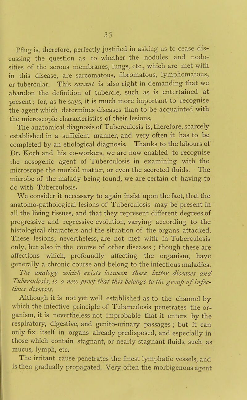 Pflug is, therefore, perfectly justified in asking us to cease dis- cussing the question as to whether the nodules and nodo- sities of the serous membranes, lungs, etc., which are met with in this disease, are sarcomatous, fibromatous, lymphomatous, or tubercular. This savant is also right in demanding that we abandon the definition of tubercle, such as is entertained at present; for, as he says, it is much more important to recognise the agent which determines diseases than to be acquainted with the microscopic characteristics of their lesions. The anatomical diagnosis of Tuberculosis is, therefore, scarcely established in a sufficient manner, and very often it has to be completed by an etiological diagnosis. Thanks to the labours of Dr. Koch and his co-workers, we are now enabled to recognise the nosogenic agent of Tuberculosis in examining with the microscope the morbid matter, or even the secreted fluids. The microbe of the malady being found, we are certain of having to do with Tuberculosis. We consider it necessary to again insist upon the fact, that the anatomo-pathological lesions of Tuberculosis may be present in all the living tissues, and that they represent different degrees of progressive and regressive evolution, varying according to the histological characters and the situation of the organs attacked. These lesions, nevertheless, are not met with in Tuberculosis only, but also in the course of other diseases ; though these are affections which, profoundly affecting the organism, have generally a chronic course and belong to the infectious maladies. The analogy which exists between these latter diseases and Tubercidosis, is a new fir oof that this belongs to the grotcfi of infec- tious diseases. Although it is not yet well established as to the channel by which the infective principle of Tuberculosis penetrates the or- ganism, it is nevertheless not improbable that it enters by the respiratory, digestive, and genito-urinary passages; but it can only fix itself in organs already predisposed, and especially in those which contain stagnant, or nearly stagnant fluids, such as mucus, lymph, etc. The irritant cause penetrates the finest lymphatic vessels, and is then gradually propagated. Very often the morbigenous agent