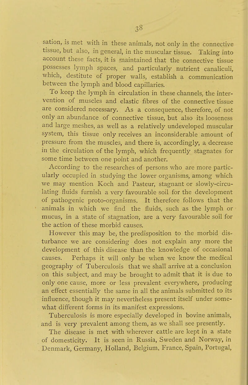 3« sation, is met with in these animals, not only in the connective tissue, but also, in general, in the muscular tissue. Taking into account these facts, it is maintained that the connective tissue possesses lymph spaces, and particularly nutrient canaliculi, which, destitute of proper walls, establish a communication between the lymph and blood capillaries. To keep the lymph in circulation in these channels, the inter- vention of muscles and elastic fibres of the connective tissue are considered necessary. As a consequence, therefore, of not only an abundance of connective tissue, but also its looseness and large meshes, as well as a relatively undeveloped muscular system, this tissue only receives an inconsiderable amount of pressure from the muscles, and there is, accordingly, a decrease in the circulation of the lymph, which frequently stagnates for some time between one point and another. According to the researches of persons who are more partic- ularly occupied in studying the lower organisms, among which we may mention Koch and Pasteur, stagnant or slowly-circu- lating fluids furnish a very favourable soil for the development of pathogenic proto-organisms. It therefore follows that the animals in which we find the fluids, such as the lymph or mucus, in a state of stagnation-, are a very favourable soil for the action of these morbid causes. However this may be, the predisposition to the morbid dis- turbance we are considering does not explain any more the development of this disease than the knowledge of occasional causes. Perhaps it will only be when we know the medical geography of Tuberculosis that we shall arrive at a conclusion on this subject, and may be brought to admit that it is due to only one cause, more or less prevalent everywhere, producing an effect essentially the same in all the animals submitted to its influence, though it may nevertheless present itself under some- what different forms in its manifest expressions. Tuberculosis is more especially developed in bovine animals, and is very prevalent among them, as we shall see presently. The disease is met with wherever cattle are kept in a state of domesticity. It is seen in Russia, Sweden and Norway, in Denmark, Germany, Holland, Belgium, France, Spain, Portugal,