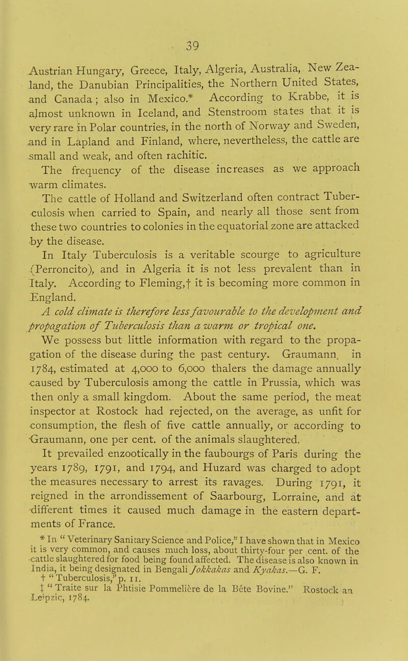 Austrian Hungary, Greece, Italy, Algeria, Australia, New Zea- land, the Danubian Principalities, the Northern United States, and Canada; also in Mexico* According to Krabbe, it is almost unknown in Iceland, and Stenstroom states that it is very rare in Polar countries, in the north of Norway and Sweden, and in Lapland and Finland, where, nevertheless, the cattle are small and weak, and often rachitic. The frequency of the disease increases as we approach warm climates. The cattle of Holland and Switzerland often contract Tuber- culosis when carried to Spain, and nearly all those sent from these two countries to colonies in the equatorial zone are attacked by the disease. In Italy Tuberculosis is a veritable scourge to agriculture (Perroncito), and in Algeria it is not less prevalent than in Italy. According to Fleming,f it is becoming more common in England. A cold climate is therefore less favourable to the development and propagation of Tuberculosis than a warm or tropical one. We possess but little information with regard to the propa- gation of the disease during the past century. Graumann, in 1784, estimated at 4,000 to 6,000 thalers the damage annually caused by Tuberculosis among the cattle in Prussia, which was then only a small kingdom. About the same period, the meat inspector at Rostock had rejected, on the average, as unfit for consumption, the flesh of five cattle annually, or according to Graumann, one per cent, of the animals slaughtered. It prevailed enzootically in the faubourgs of Paris during the years 1789, 1791, and 1794, and Huzard was charged to adopt the measures necessary to arrest its ravages. During 1791, it reigned in the arrondissement of Saarbourg, Lorraine, and at different times it caused much damage in the eastern depart- ments of France. * In  Veterinary Sanitary Science and Police, I have shown that in Mexico it is very common, and causes much loss, about thirty-four per cent, of the cattle slaughtered for food being found affected. The disease is also known in India, it being designated in Bengali Jokkakas and Kyakas.—G. F. t  Tuberculosis, p. 11. \  Traite sur la Phtisie Pommelicre de la Bete Bovine. Rostock an Le'pzic, 1784.