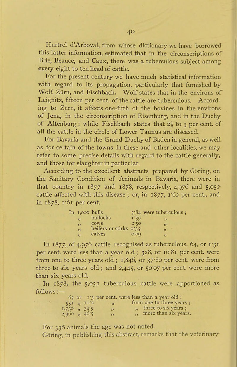Hurtrel d'Arboval, from whose dictionary we have borrowed this latter information, estimated that in the circonscriptions of Brie, Beauce, and Caux, there was a tuberculous subject among every eight to ten head of cattle. For the present century we have much statistical information with regard to its propagation, particularly that furnished by Wolf, Ziirn, and Fischbach. Wolf states that in the environs of Leignitz, fifteen per cent, of the cattle are tuberculous. Accord- ing to Ziirn, it affects one-fifth of the bovines in the environs of Jena, in the circonscription of Eisenburg, and in the Duchy of Altenburg; while Fischbach states that 2\ to 3 per cent, of all the cattle in the circle of Lower Taunus are diseased. For Bavaria and the Grand Duchy of Baden in general, as well as for certain of the towns in these and other localities, we may refer to some precise details with regard to the cattle generally, and those for slaughter in particular. According to the excellent abstracts prepared by Goring, on the Sanitary Condition of Animals in Bavaria, there were in that country in 1877 and 1878, respectively, 4,976 and 5,052 cattle affected with this disease ; or, in 1877, 1*62 per cent., and in 1878, i'6i per cent. In 1,000 bulls 5*84 were tuberculous ; „ bullocks i-39 „ „ cows 2*50 „ „ heifers or stirks 0*35 „ „ calves o09 „ In 1877, of 4,976 cattle recognised as tuberculous, 64, or 1*31 per cent, were less than a year old ; 328, or io*8i per cent, were from one to three years old ; 1,846, or 37*80 per cent, were from three to six years old ; and 2,445, or 5°*°7 Per cent, were more than six years old. In 1878, the 5,052 tuberculous cattle were apportioned as follows:— 65 or 1 '3 per cent, were less than a year old ; 551 „ 10'2 „ from one to three years ; 1)730 „ 34'5 » „ three to six years ; 2,360 „ 46*5 „ „ more than six years. For 336 animals the age was not noted. Goring, in publishing this abstract, remarks that the veterinary