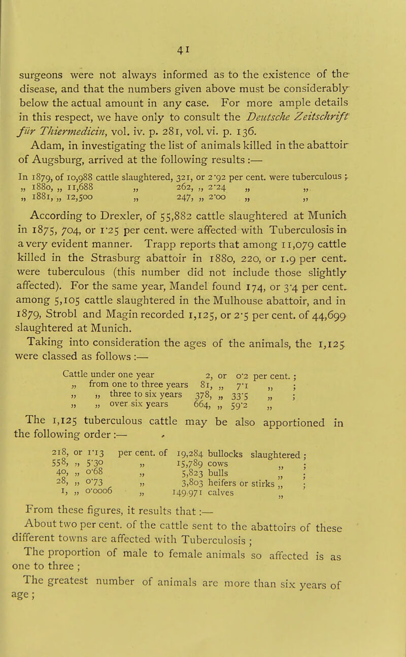 surgeons were not always informed as to the existence of the disease, and that the numbers given above must be considerably below the actual amount in any case. For more ample details in this respect, we have only to consult the Deutsche Zeitschrift fur Thiermedicin, vol. iv. p. 281, vol. vi. p. 136. Adam, in investigating the list of animals killed in the abattoir of Augsburg, arrived at the following results :— In 1879, °f 10,988 cattle slaughtered, 321, or 2*92 per cent, were tuberculous 'r „ 1880, „ 11,688 „ 262, „ 2*24 „ „ „ 1881, „ 12,500 „ 247, „ 2-00 „ „ According to Drexler, of 55,882 cattle slaughtered at Munich in 1875, 704, or 1 '25 per cent, were affected with Tuberculosis in a very evident manner. Trapp reports that among 11,079 cattle killed in the Strasburg abattoir in 1880, 220, or 1.9 per cent, were tuberculous (this number did not include those slightly affected). For the same year, Mandel found 174, or 3*4 per cent, among 5,105 cattle slaughtered in the Mulhouse abattoir, and in 1879, Strobl and Magin recorded 1,125, or 2*5 per cent, of 44,699 slaughtered at Munich. Taking into consideration the ages of the animals, the 1,125. were classed as follows :— Cattle under one year 2, or o'2 per cent. „ from one to three years 81, „ yi „ „ „ three to six years 378, „ 33-5 „ „ „ over six years 664, „ 59-2 „ The 1,125 tuberculous cattle may be also apportioned in the following order:— 218, or 1-13 per cent, of 19,284 bullocks slaughtered 558, „ 5-30 „ 15,789 cows 4°, „ °-68 „ 5,823 bulls 2°> j> o73 ,, 3,803 heifers or stirks „ 1, „ 0-0006 „ 149-971 calves w From these figures, it results that:— About two per cent, of the cattle sent to the abattoirs of these different towns are affected with Tuberculosis ; The proportion of male to female animals so affected is as one to three ; The greatest number of animals are more than six years of age;