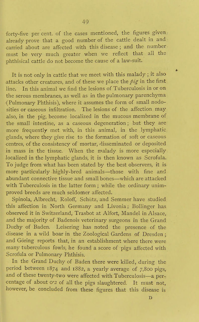 forty-five per cent, of the cases mentioned, the figures given already prove that a good number of the cattle dealt in and carried about are affected with this disease ; and the number must be very much greater when we reflect that all the phthisical cattle do not become the cause of a law-suit. It is not only in cattle that we meet with this malady ; it also attacks other creatures, and of these we place the pig in the first line. In this animal we find the lesions of Tuberculosis in or on the serous membranes, as well as in the pulmonary parenchyma (Pulmonary Phthisis), where it assumes the form of small nodo- sities or caseous infiltration. The lesions of the affection may also, in the pig, become localized in the mucous membrane of the small intestine, as a caseous degeneration; but they are more frequently met with, in this animal, in the lymphatic glands, where they give rise to the formation of soft or caseous centres, of the consistency of mortar, disseminated or deposited in mass in the tissue. When the malady is more especially localized in the lymphatic glands, it is then known as Scrofula. To judge from what has been stated by the best observers, it is more particularly highly-bred animals—those with fine and abundant connective tissue and small bones—which are attacked with Tuberculosis in the latter form ; while the ordinary unim- proved breeds are much seldomer affected. Spinola, Albrecht, Roloff, Schiitz, and Semmer have studied this affection in North Germany and Livonia; Bollinger has observed it in Switzerland, Trasbot at Alfort, Mandel in Alsace, and the majority of Badenois veterinary surgeons in the Grand Duchy of Baden. Leisering has noted the presence of the disease in a wild boar in the Zoological Gardens of Dresden ; and Goring reports that, in an establishment where there were many tuberculous fowls, he found a score of pigs affected with Scrofula or Pulmonary Phthisis. In the Grand Duchy of Baden there were killed, during the period between 1874 and 1882, a yearly average of 7,800 pigs, and of these twenty-two were affected with Tuberculosis—a per- centage of about 0-2 of all the pigs slaughtered. It must not, however, be concluded from these figures that this disease is D