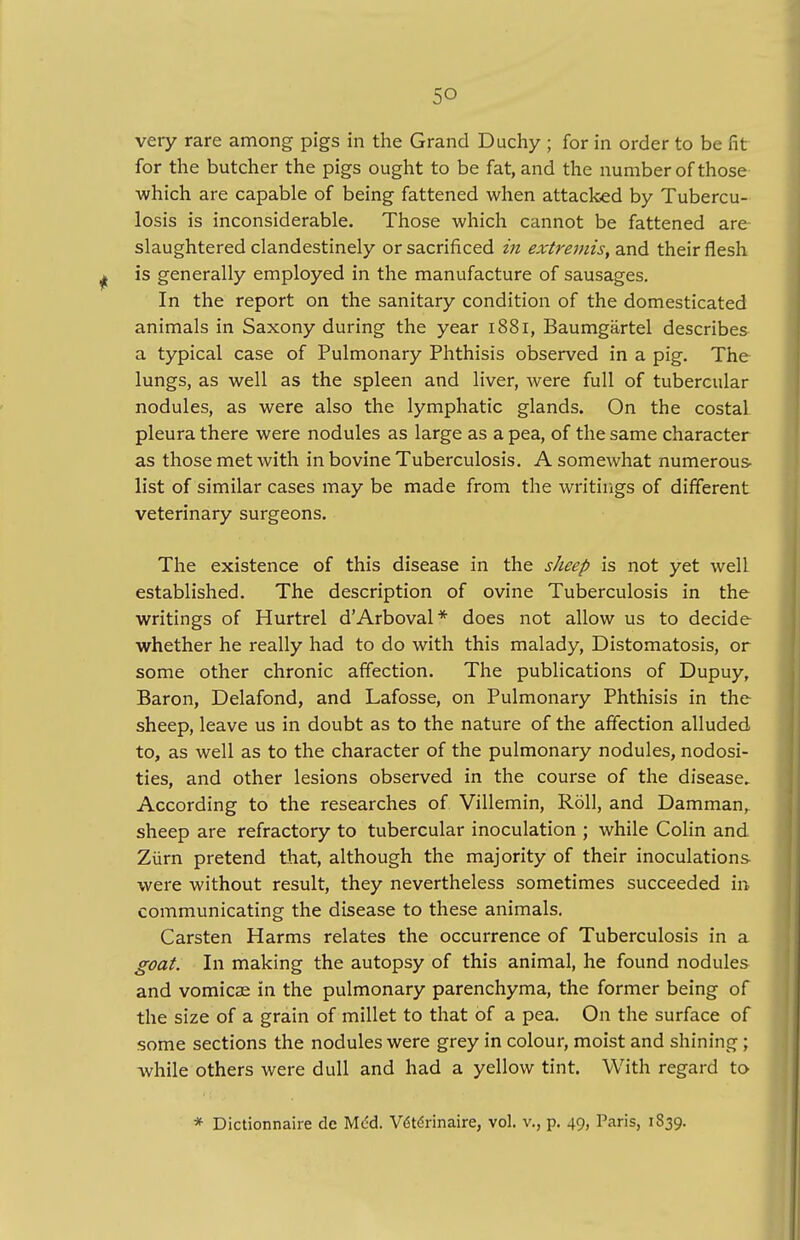 very rare among pigs in the Grand Duchy ; for in order to be fit for the butcher the pigs ought to be fat, and the number of those which are capable of being fattened when attacked by Tubercu- losis is inconsiderable. Those which cannot be fattened are slaughtered clandestinely or sacrificed in extremis, and their flesh ^ is generally employed in the manufacture of sausages. In the report on the sanitary condition of the domesticated animals in Saxony during the year 1881, Baumgartel describes a typical case of Pulmonary Phthisis observed in a pig. The lungs, as well as the spleen and liver, were full of tubercular nodules, as were also the lymphatic glands. On the costal pleura there were nodules as large as a pea, of the same character as those met with in bovine Tuberculosis. A somewhat numerous- list of similar cases may be made from the writings of different veterinary surgeons. The existence of this disease in the sheep is not yet well established. The description of ovine Tuberculosis in the writings of Hurtrel dArboval* does not allow us to decide whether he really had to do with this malady, Distomatosis, or some other chronic affection. The publications of Dupuy, Baron, Delafond, and Lafosse, on Pulmonary Phthisis in the sheep, leave us in doubt as to the nature of the affection alluded to, as well as to the character of the pulmonary nodules, nodosi- ties, and other lesions observed in the course of the disease. According to the researches of Villemin, Roll, and Damman, sheep are refractory to tubercular inoculation ; while Colin and Ziirn pretend that, although the majority of their inoculations were without result, they nevertheless sometimes succeeded in communicating the disease to these animals. Carsten Harms relates the occurrence of Tuberculosis in a goat. In making the autopsy of this animal, he found nodules and vomicae in the pulmonary parenchyma, the former being of the size of a grain of millet to that of a pea. On the surface of some sections the nodules were grey in colour, moist and shining; while others were dull and had a yellow tint. With regard to * Dictionnaire dc Mc^d. VStdrinaire, vol. v., p. 49, Paris, 1839.