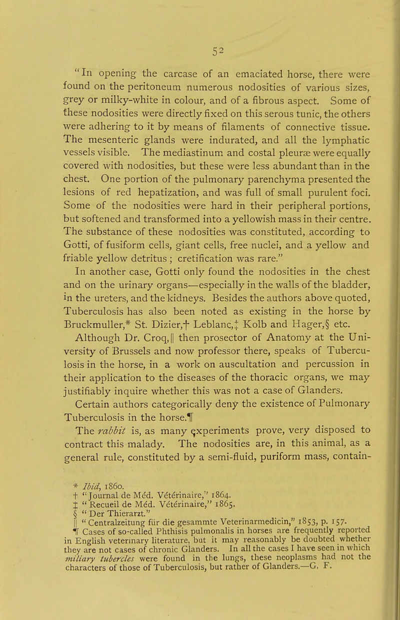 In opening the carcase of an emaciated horse, there were found on the peritoneum numerous nodosities of various sizes, grey or milky-white in colour, and of a fibrous aspect. Some of these nodosities were directly fixed on this serous tunic, the others were adhering to it by means of filaments of connective tissue. The mesenteric glands were indurated, and all the lymphatic vessels visible. The mediastinum and costal pleurae were equally covered with nodosities, but these were less abundant than in the chest. One portion of the pulmonary parenchyma presented the lesions of red hepatization, and was full of small purulent foci. Some of the nodosities were hard in their peripheral portions, but softened and transformed into a yellowish mass in their centre. The substance of these nodosities was constituted, according to Gotti, of fusiform cells, giant cells, free nuclei, and a yellow and friable yellow detritus ; cretification was rare. In another case, Gotti only found the nodosities in the chest and on the urinary organs—especially in the walls of the bladder, in the ureters, and the kidneys. Besides the authors above quoted, Tuberculosis has also been noted as existing in the horse by Bruckmuller,* St. Dizier,f Leblanc,J Kolb and Hager,§ etc. Although Dr. CroqJ then prosector of Anatomy at the Uni- versity of Brussels and now professor there, speaks of Tubercu- losis in the horse, in a work on auscultation and percussion in their application to the diseases of the thoracic organs, we may justifiably inquire whether this was not a case of Glanders. Certain authors categorically deny the existence of Pulmonary Tuberculosis in the horse.H The rabbit is, as many experiments prove, very disposed to contract this malady. The nodosities are, in this animal, as a general rule, constituted by a semi-fluid, puriform mass, contain- * Ibid, i860. t Journal de Med. Ve'te'rinaire,'' 1864. %  Recueil de Med. V&erinaire, 1865. §  Der Thierarzt. ||  Centralzeitung fur die gesammte Veterinarmedicin, 1853, p. 157. IF Cases of so-called Phthisis pulmonalis in horses are frequently reported in English veterinary literature, but it may reasonably be doubted whether they are not cases of chronic Glanders. In all the cases I have seen in which miliary tubercles were found in the lungs, these neoplasms had not the characters of those of Tuberculosis, but rather of Glanders.—G. F.